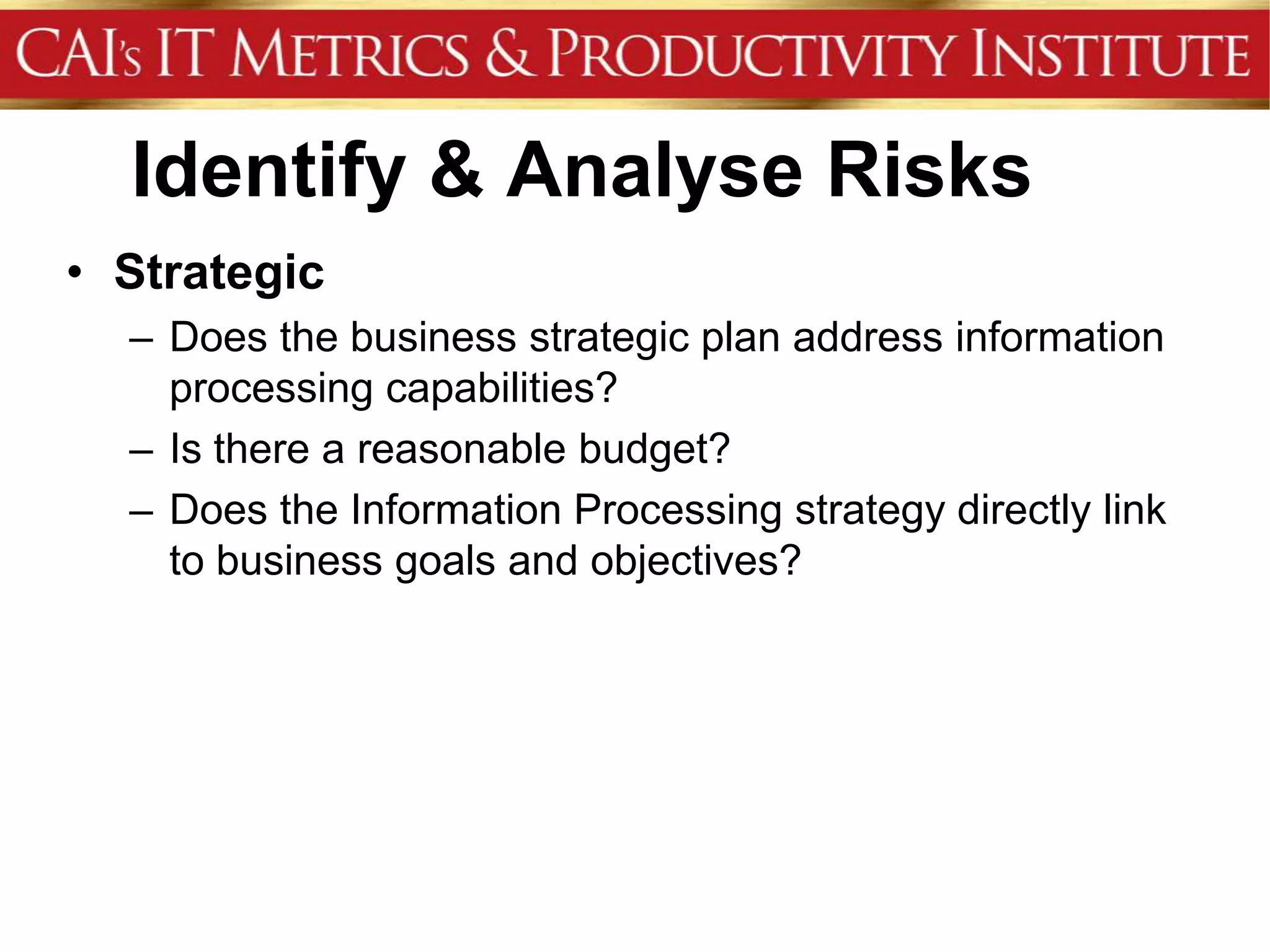 Identify & Analyse Risks
• Strategic
  – Does the business strategic plan address information
    processing capabilities?
  – Is there a reasonable budget?
  – Does the Information Processing strategy directly link
    to business goals and objectives?
 