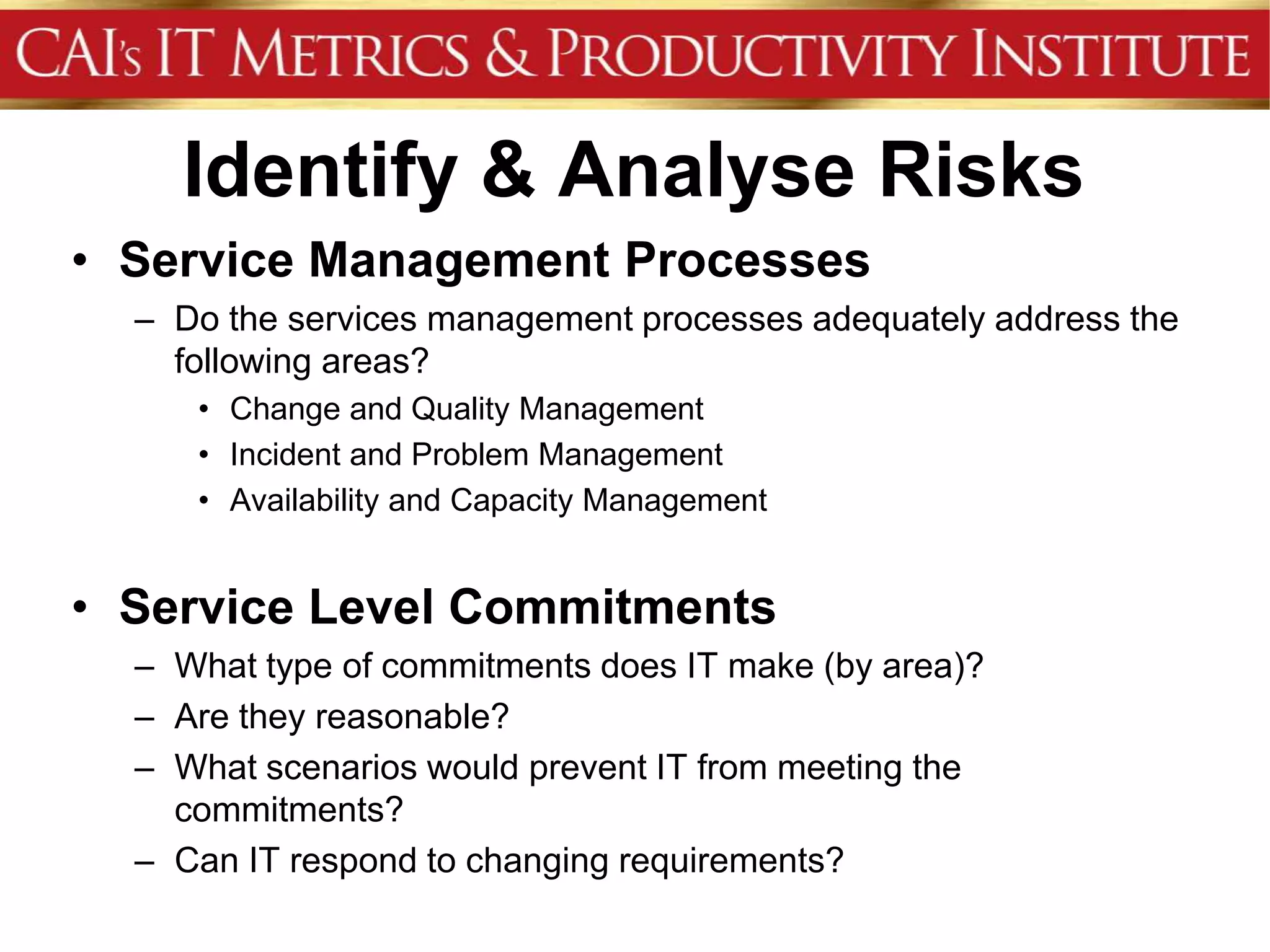 Identify & Analyse Risks
• Service Management Processes
  – Do the services management processes adequately address the
    following areas?
     • Change and Quality Management
     • Incident and Problem Management
     • Availability and Capacity Management


• Service Level Commitments
  – What type of commitments does IT make (by area)?
  – Are they reasonable?
  – What scenarios would prevent IT from meeting the
    commitments?
  – Can IT respond to changing requirements?
 