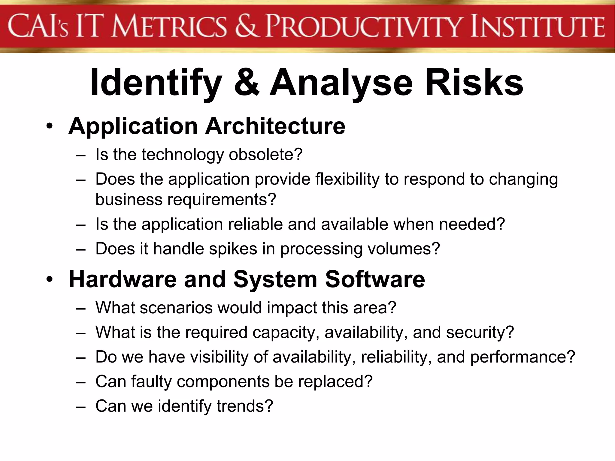 Identify & Analyse Risks
• Application Architecture
  – Is the technology obsolete?
  – Does the application provide flexibility to respond to changing
    business requirements?
  – Is the application reliable and available when needed?
  – Does it handle spikes in processing volumes?
• Hardware and System Software
  –   What scenarios would impact this area?
  –   What is the required capacity, availability, and security?
  –   Do we have visibility of availability, reliability, and performance?
  –   Can faulty components be replaced?
  –   Can we identify trends?
 
