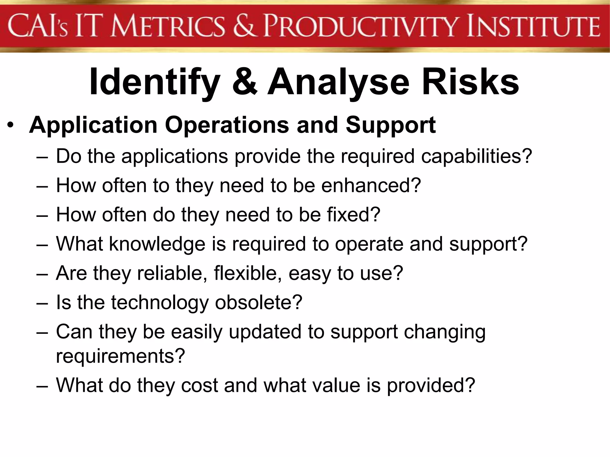 Identify & Analyse Risks
• Application Operations and Support
  – Do the applications provide the required capabilities?
  – How often to they need to be enhanced?
  – How often do they need to be fixed?
  – What knowledge is required to operate and support?
  – Are they reliable, flexible, easy to use?
  – Is the technology obsolete?
  – Can they be easily updated to support changing
    requirements?
  – What do they cost and what value is provided?
 