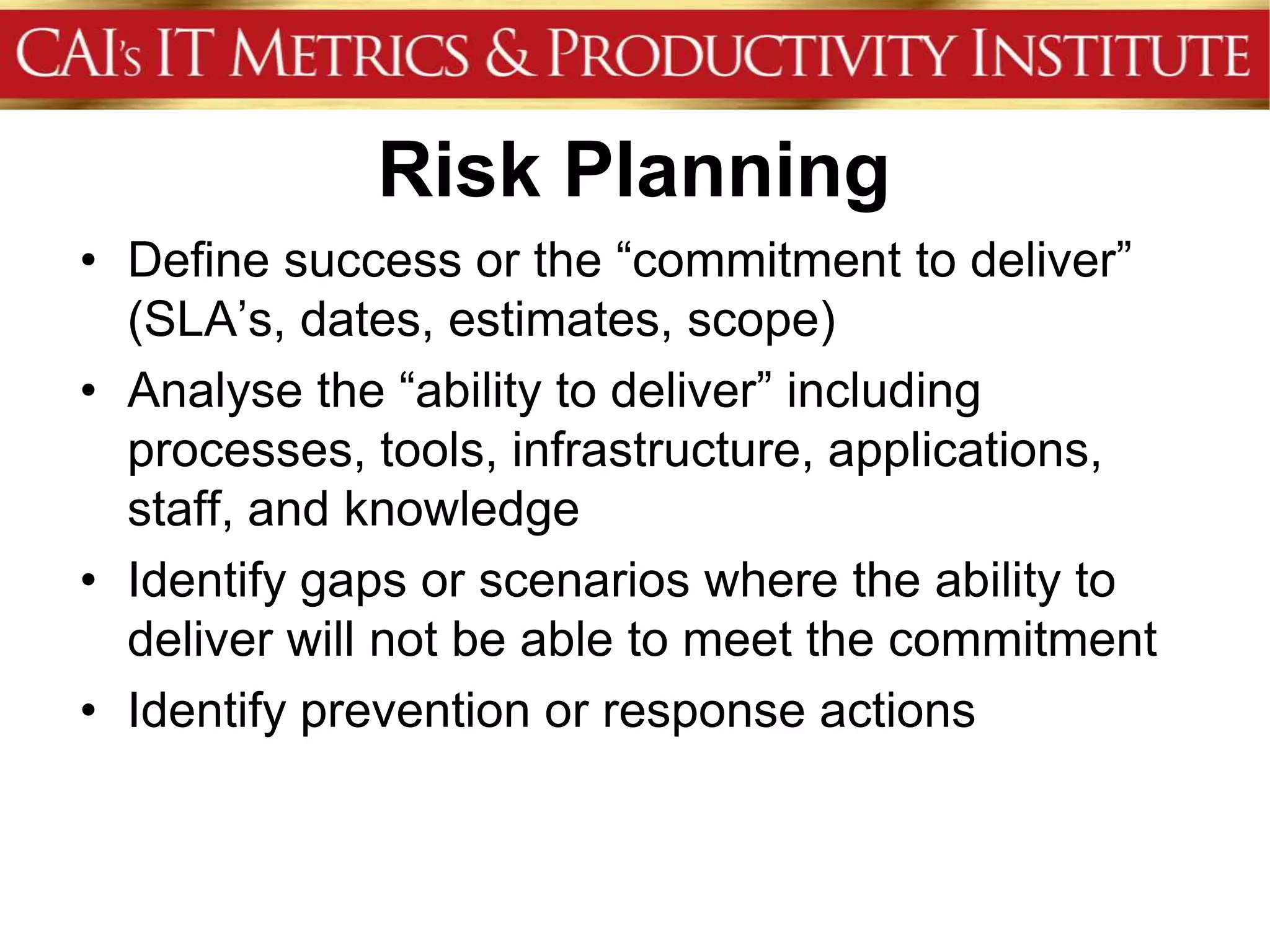 Risk Planning
• Define success or the “commitment to deliver”
  (SLA’s, dates, estimates, scope)
• Analyse the “ability to deliver” including
  processes, tools, infrastructure, applications,
  staff, and knowledge
• Identify gaps or scenarios where the ability to
  deliver will not be able to meet the commitment
• Identify prevention or response actions
 