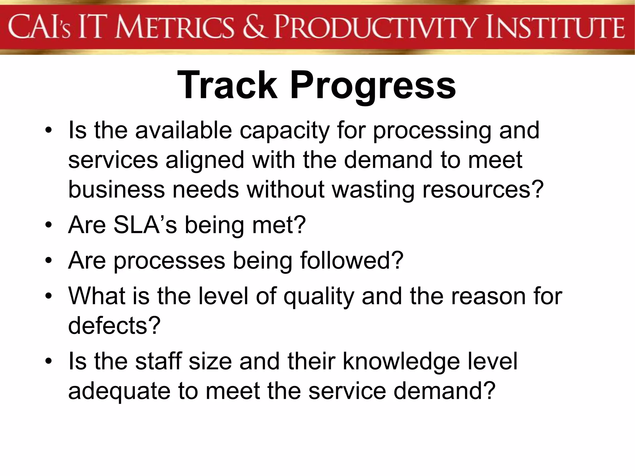 Track Progress
• Is the available capacity for processing and
  services aligned with the demand to meet
  business needs without wasting resources?
• Are SLA’s being met?
• Are processes being followed?
• What is the level of quality and the reason for
  defects?
• Is the staff size and their knowledge level
  adequate to meet the service demand?
 