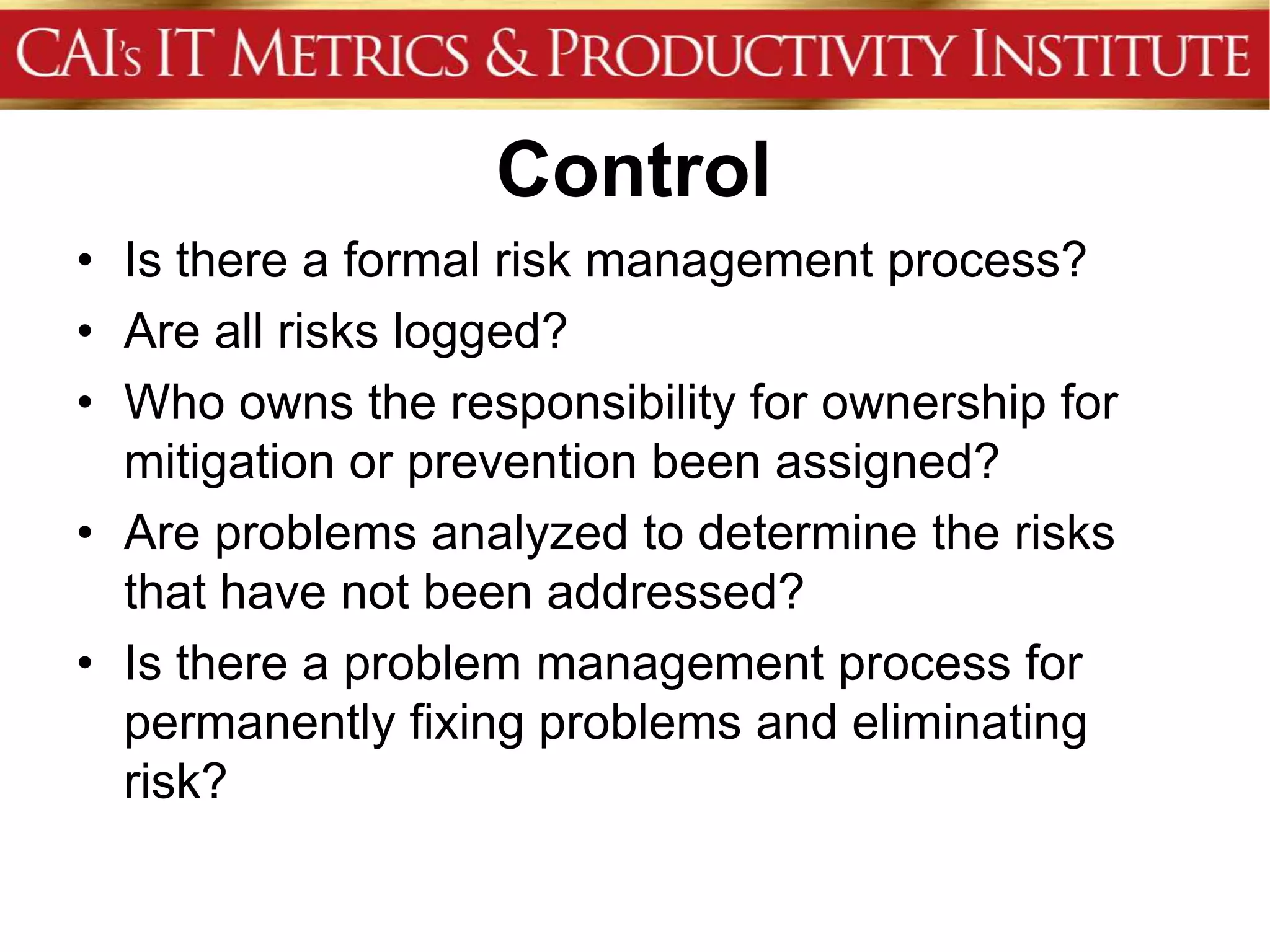 Control
• Is there a formal risk management process?
• Are all risks logged?
• Who owns the responsibility for ownership for
  mitigation or prevention been assigned?
• Are problems analyzed to determine the risks
  that have not been addressed?
• Is there a problem management process for
  permanently fixing problems and eliminating
  risk?
 