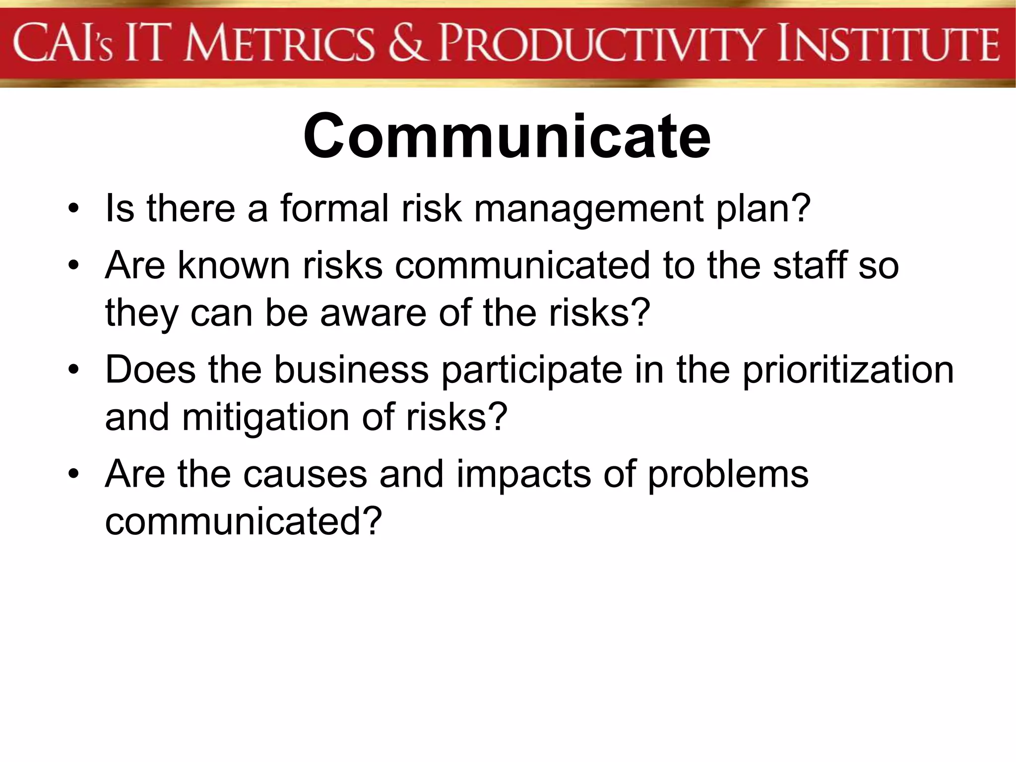 Communicate
• Is there a formal risk management plan?
• Are known risks communicated to the staff so
  they can be aware of the risks?
• Does the business participate in the prioritization
  and mitigation of risks?
• Are the causes and impacts of problems
  communicated?
 