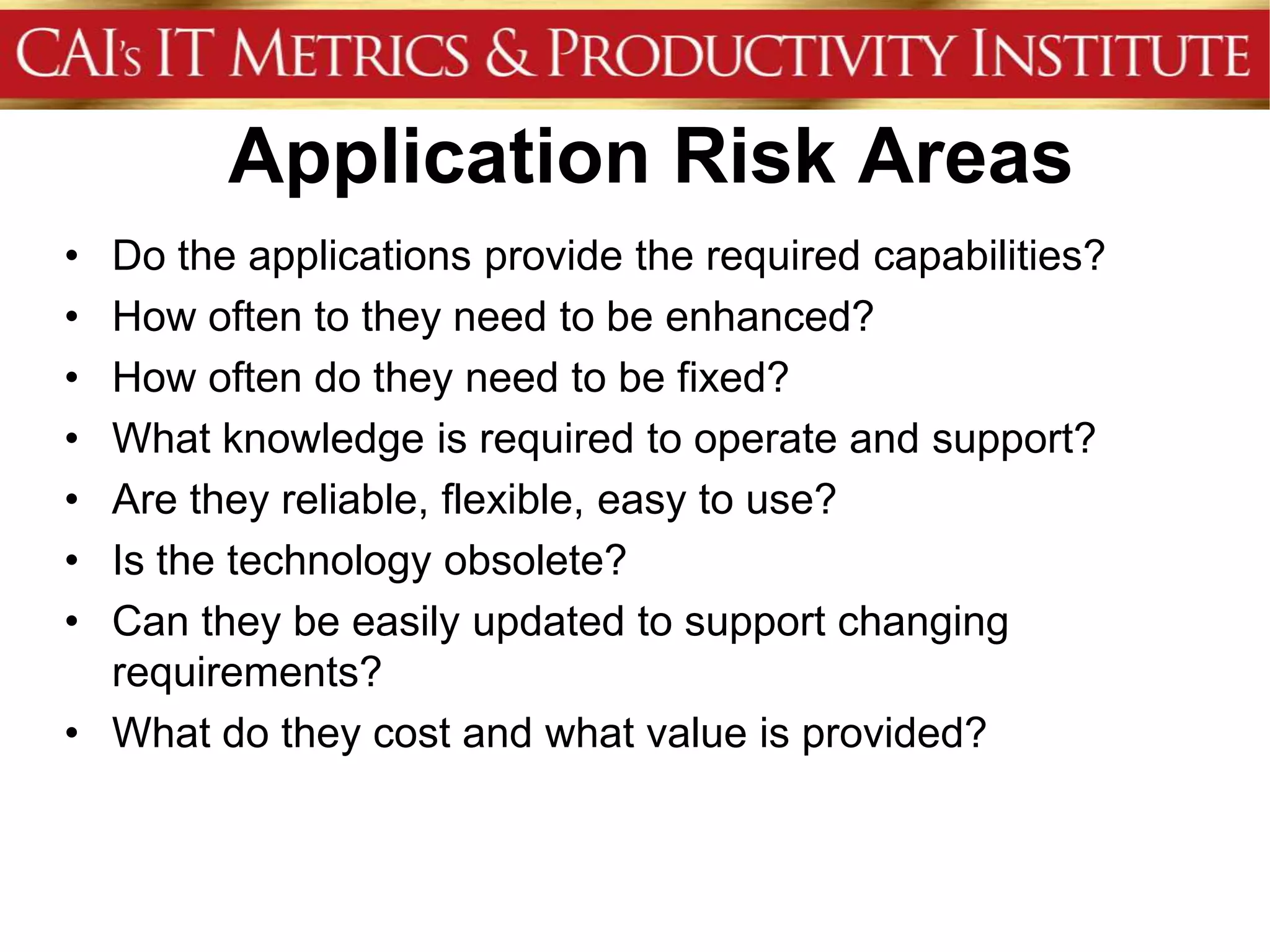 Application Risk Areas
• Do the applications provide the required capabilities?
• How often to they need to be enhanced?
• How often do they need to be fixed?
• What knowledge is required to operate and support?
• Are they reliable, flexible, easy to use?
• Is the technology obsolete?
• Can they be easily updated to support changing
  requirements?
• What do they cost and what value is provided?
 