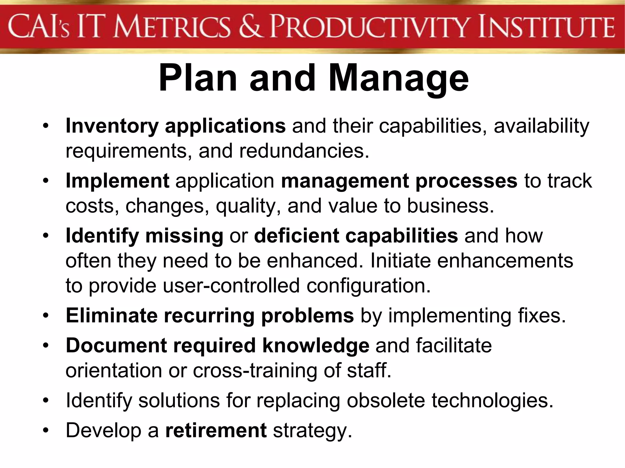 Plan and Manage
• Inventory applications and their capabilities, availability
  requirements, and redundancies.
• Implement application management processes to track
  costs, changes, quality, and value to business.
• Identify missing or deficient capabilities and how
  often they need to be enhanced. Initiate enhancements
  to provide user-controlled configuration.
• Eliminate recurring problems by implementing fixes.
• Document required knowledge and facilitate
  orientation or cross-training of staff.
• Identify solutions for replacing obsolete technologies.
• Develop a retirement strategy.
 
