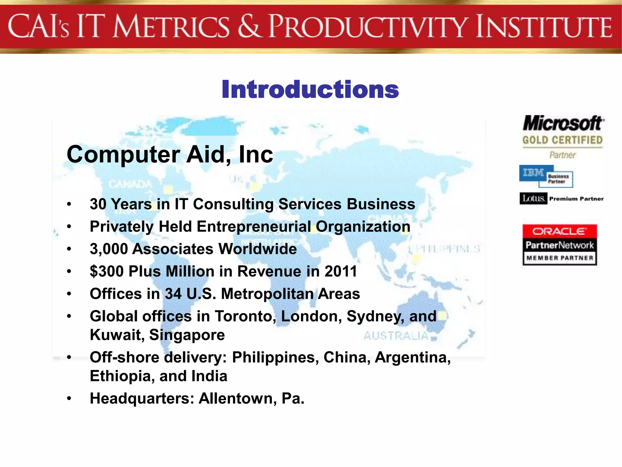 Introductions
           Agenda
Computer Aid, Inc
•   30 Years in IT Consulting Services Business
•   Privately Held Entrepreneurial Organization
•   3,000 Associates Worldwide
•   $300 Plus Million in Revenue in 2011
•   Offices in 34 U.S. Metropolitan Areas
•   Global offices in Toronto, London, Sydney, and
    Kuwait, Singapore
•   Off-shore delivery: Philippines, China, Argentina,
    Ethiopia, and India
•   Headquarters: Allentown, Pa.
 