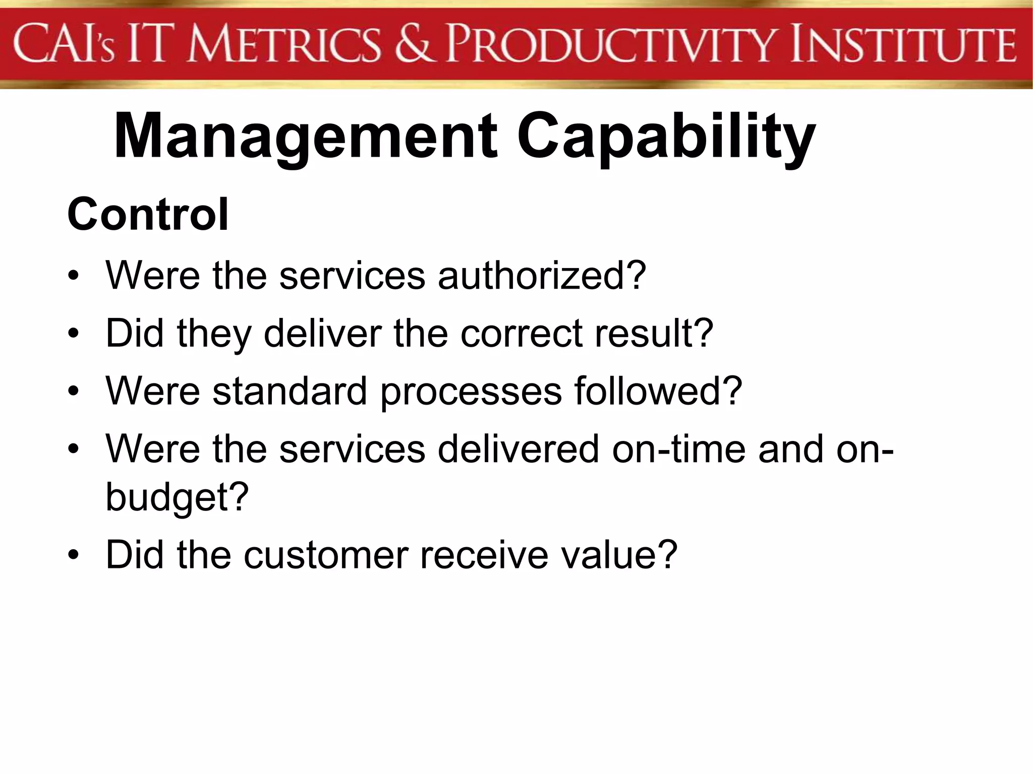 Management Capability
Control
• Were the services authorized?
• Did they deliver the correct result?
• Were standard processes followed?
• Were the services delivered on-time and on-
  budget?
• Did the customer receive value?
 