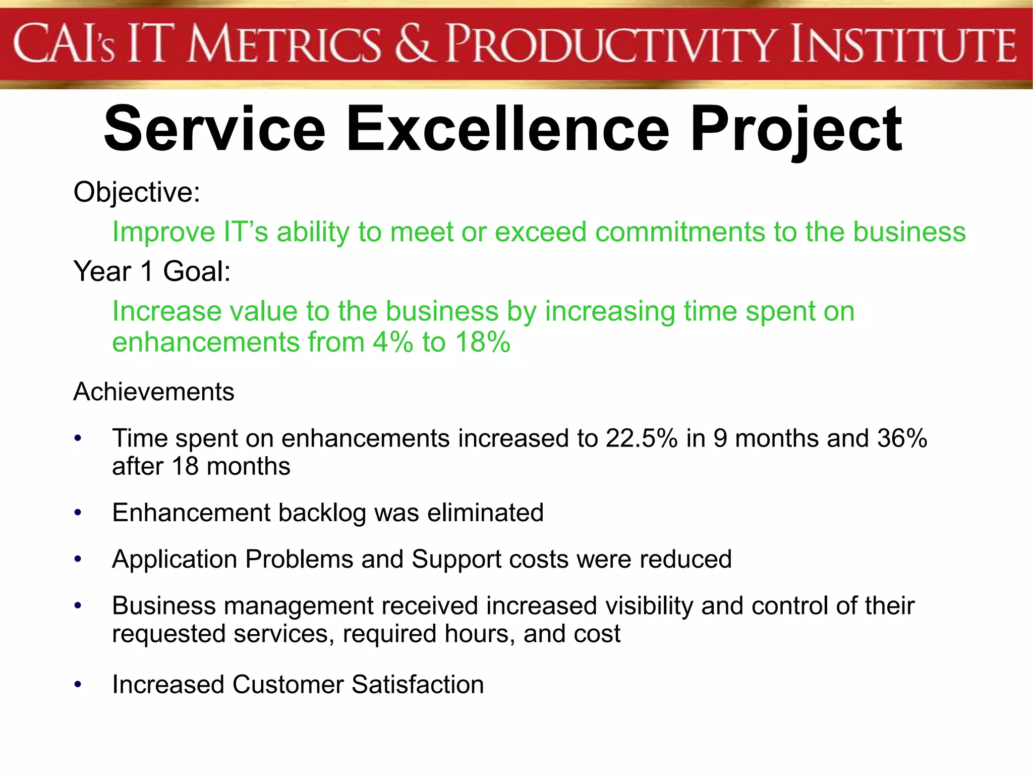 Service Excellence Project
Objective:
  Improve IT’s ability to meet or exceed commitments to the business
Year 1 Goal:
  Increase value to the business by increasing time spent on
  enhancements from 4% to 18%
Achievements
•   Time spent on enhancements increased to 22.5% in 9 months and 36%
    after 18 months
•   Enhancement backlog was eliminated
•   Application Problems and Support costs were reduced
•   Business management received increased visibility and control of their
    requested services, required hours, and cost
•   Increased Customer Satisfaction
 