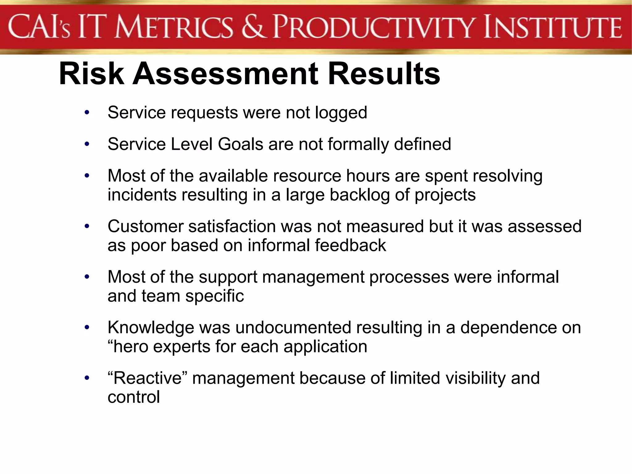 Risk Assessment Results
 • Service requests were not logged
 • Service Level Goals are not formally defined
 • Most of the available resource hours are spent resolving
   incidents resulting in a large backlog of projects
 • Customer satisfaction was not measured but it was assessed
   as poor based on informal feedback
 • Most of the support management processes were informal
   and team specific
 • Knowledge was undocumented resulting in a dependence on
   “hero experts for each application
 • “Reactive” management because of limited visibility and
   control
 