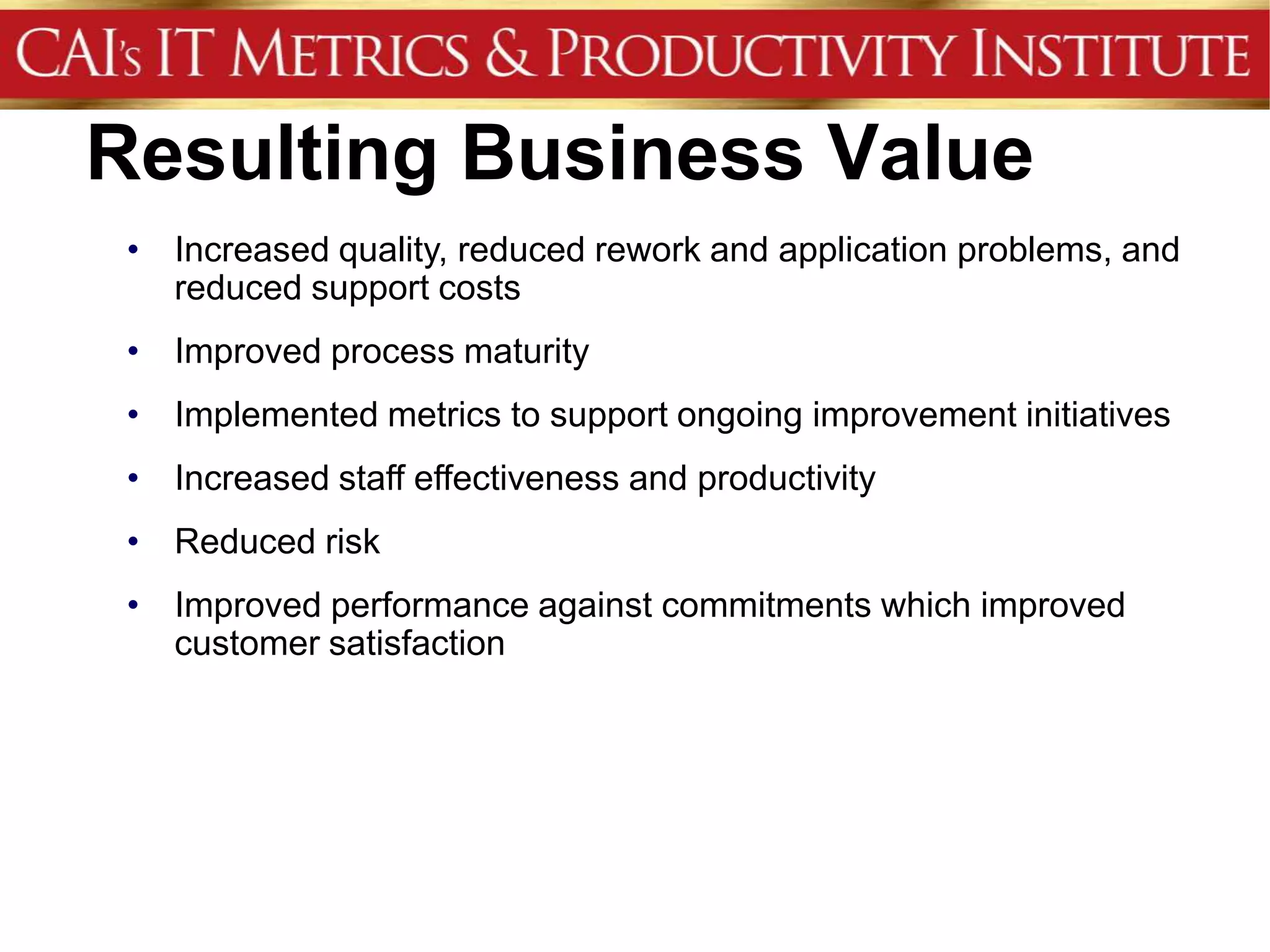 Resulting Business Value
 • Increased quality, reduced rework and application problems, and
   reduced support costs
 • Improved process maturity
 • Implemented metrics to support ongoing improvement initiatives
 • Increased staff effectiveness and productivity
 • Reduced risk
 • Improved performance against commitments which improved
   customer satisfaction
 