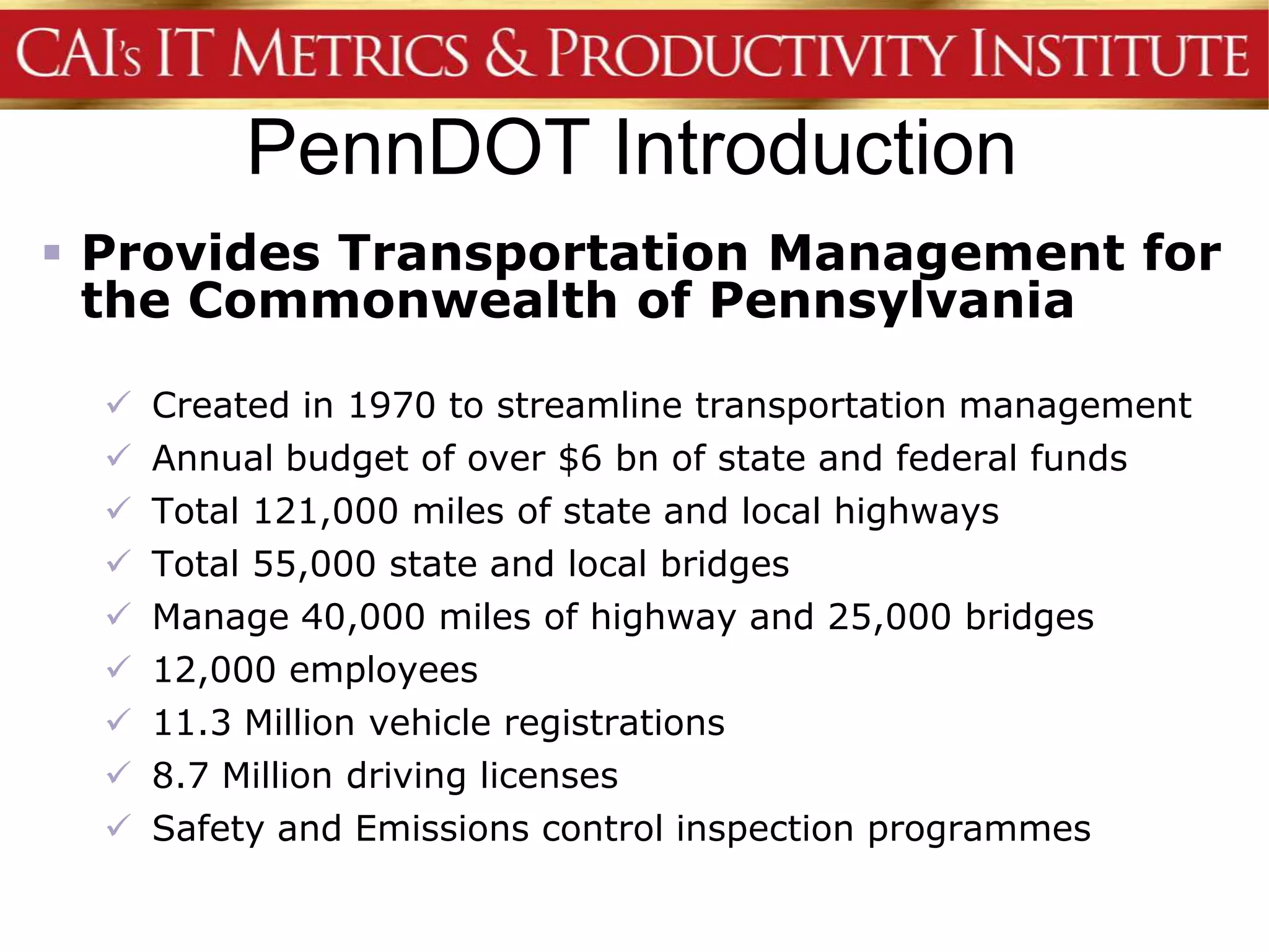 PennDOT Introduction
 Provides Transportation Management for
  the Commonwealth of Pennsylvania

     Created in 1970 to streamline transportation management
     Annual budget of over $6 bn of state and federal funds
     Total 121,000 miles of state and local highways
     Total 55,000 state and local bridges
     Manage 40,000 miles of highway and 25,000 bridges
     12,000 employees
     11.3 Million vehicle registrations
     8.7 Million driving licenses
     Safety and Emissions control inspection programmes
 