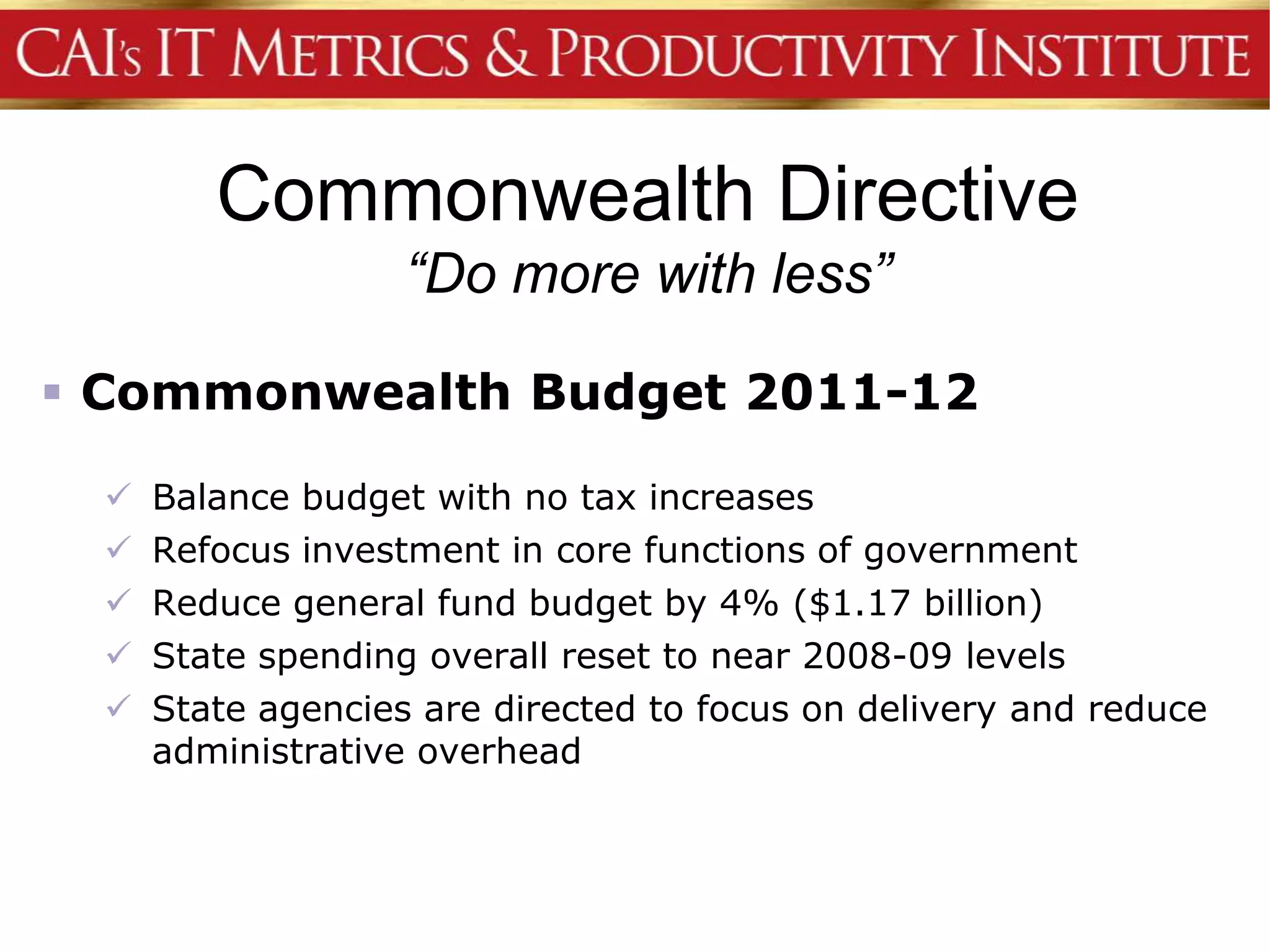 Commonwealth Directive
                   “Do more with less”

 Commonwealth Budget 2011-12

    Balance budget with no tax increases
    Refocus investment in core functions of government
    Reduce general fund budget by 4% ($1.17 billion)
    State spending overall reset to near 2008-09 levels
    State agencies are directed to focus on delivery and reduce
     administrative overhead
 