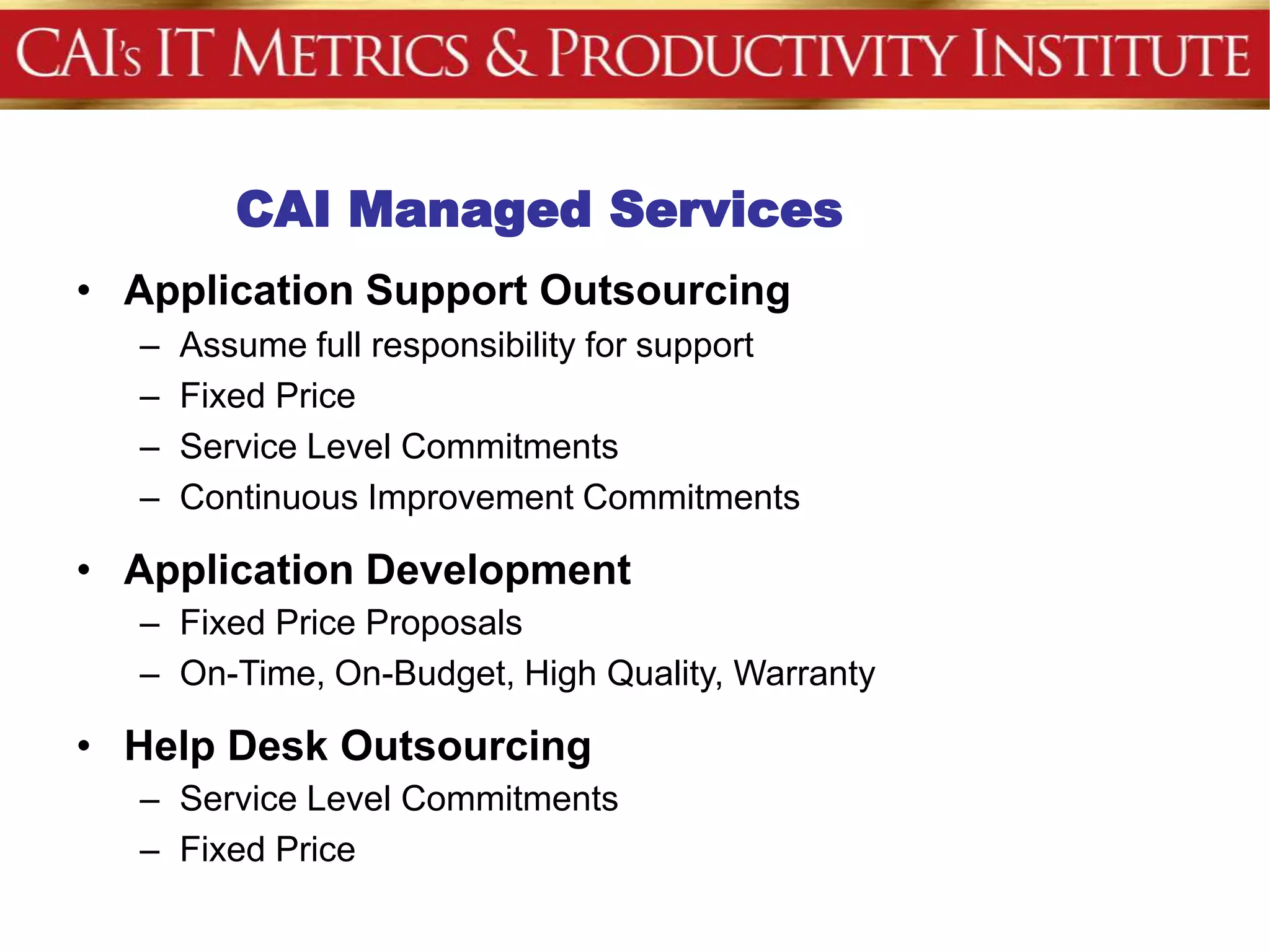 CAI Managed Services
• Application Support Outsourcing
  –   Assume full responsibility for support
  –   Fixed Price
  –   Service Level Commitments
  –   Continuous Improvement Commitments

• Application Development
  – Fixed Price Proposals
  – On-Time, On-Budget, High Quality, Warranty

• Help Desk Outsourcing
  – Service Level Commitments
  – Fixed Price
 