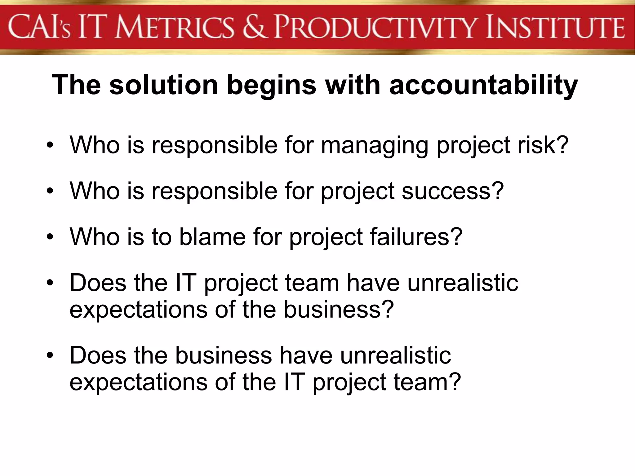 The solution begins with accountability

• Who is responsible for managing project risk?
• Who is responsible for project success?
• Who is to blame for project failures?
• Does the IT project team have unrealistic
  expectations of the business?
• Does the business have unrealistic
  expectations of the IT project team?
 
