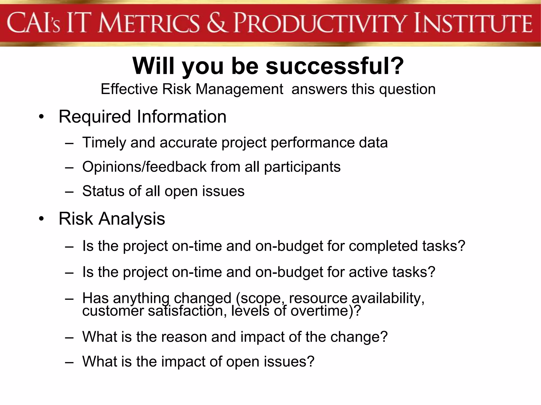 Will you be successful?
        Effective Risk Management answers this question
• Required Information
   – Timely and accurate project performance data
   – Opinions/feedback from all participants
   – Status of all open issues
• Risk Analysis
   – Is the project on-time and on-budget for completed tasks?
   – Is the project on-time and on-budget for active tasks?
   – Has anything changed (scope, resource availability,
     customer satisfaction, levels of overtime)?
   – What is the reason and impact of the change?
   – What is the impact of open issues?
 