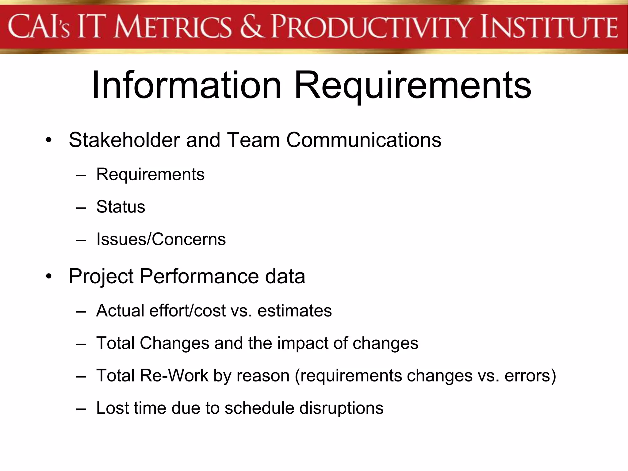 Information Requirements
• Stakeholder and Team Communications
   – Requirements
   – Status
   – Issues/Concerns

• Project Performance data
   – Actual effort/cost vs. estimates
   – Total Changes and the impact of changes
   – Total Re-Work by reason (requirements changes vs. errors)
   – Lost time due to schedule disruptions
 