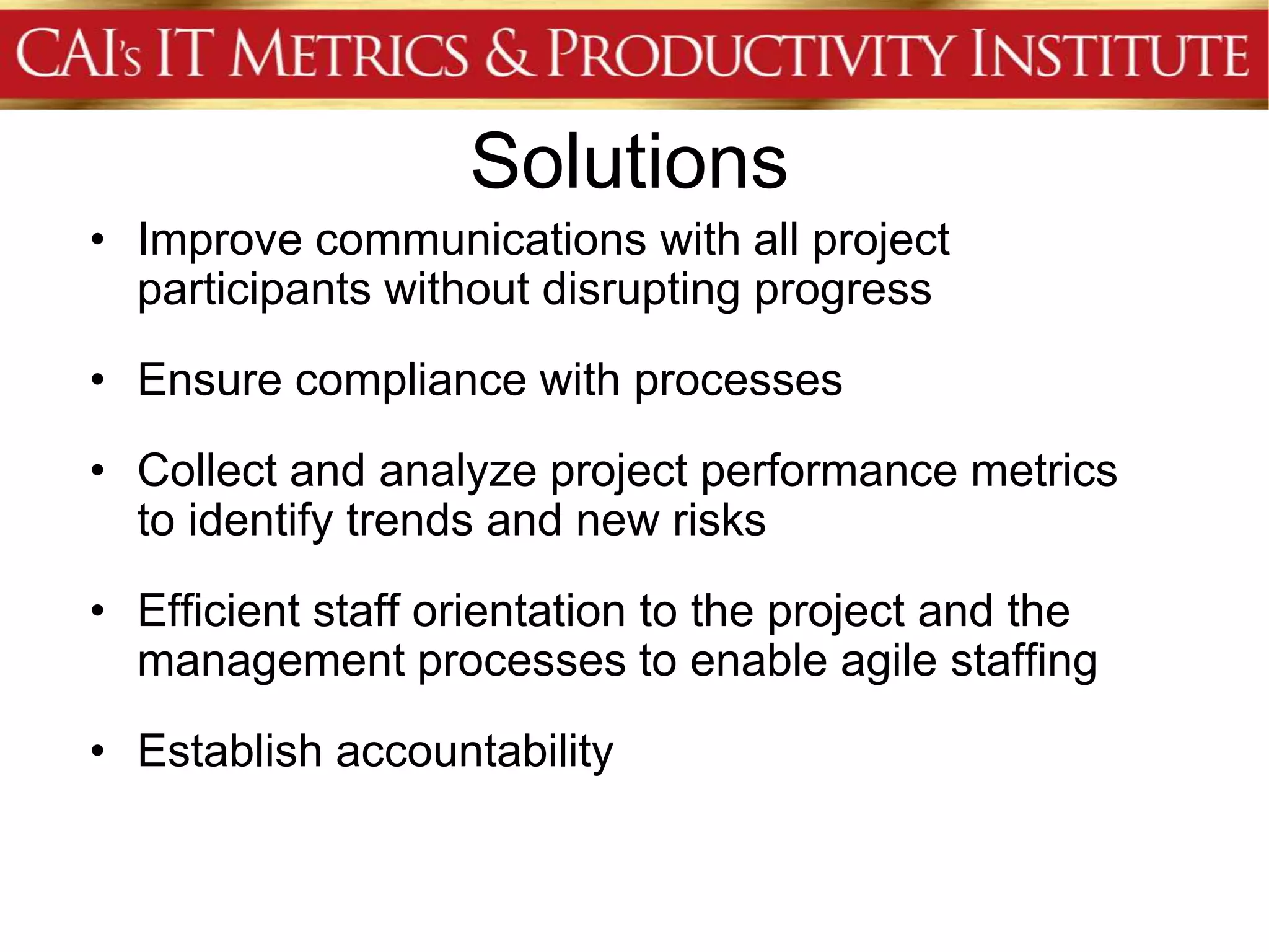 Solutions
• Improve communications with all project
  participants without disrupting progress
• Ensure compliance with processes
• Collect and analyze project performance metrics
  to identify trends and new risks
• Efficient staff orientation to the project and the
  management processes to enable agile staffing
• Establish accountability
 