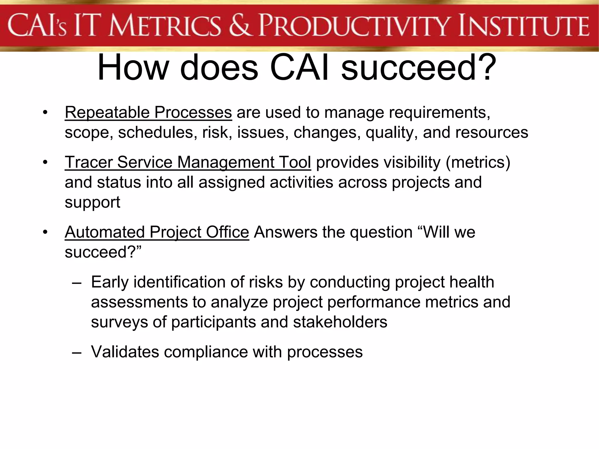 How does CAI succeed?
• Repeatable Processes are used to manage requirements,
  scope, schedules, risk, issues, changes, quality, and resources
• Tracer Service Management Tool provides visibility (metrics)
  and status into all assigned activities across projects and
  support
• Automated Project Office Answers the question “Will we
  succeed?”
    – Early identification of risks by conducting project health
      assessments to analyze project performance metrics and
      surveys of participants and stakeholders
    – Validates compliance with processes
 