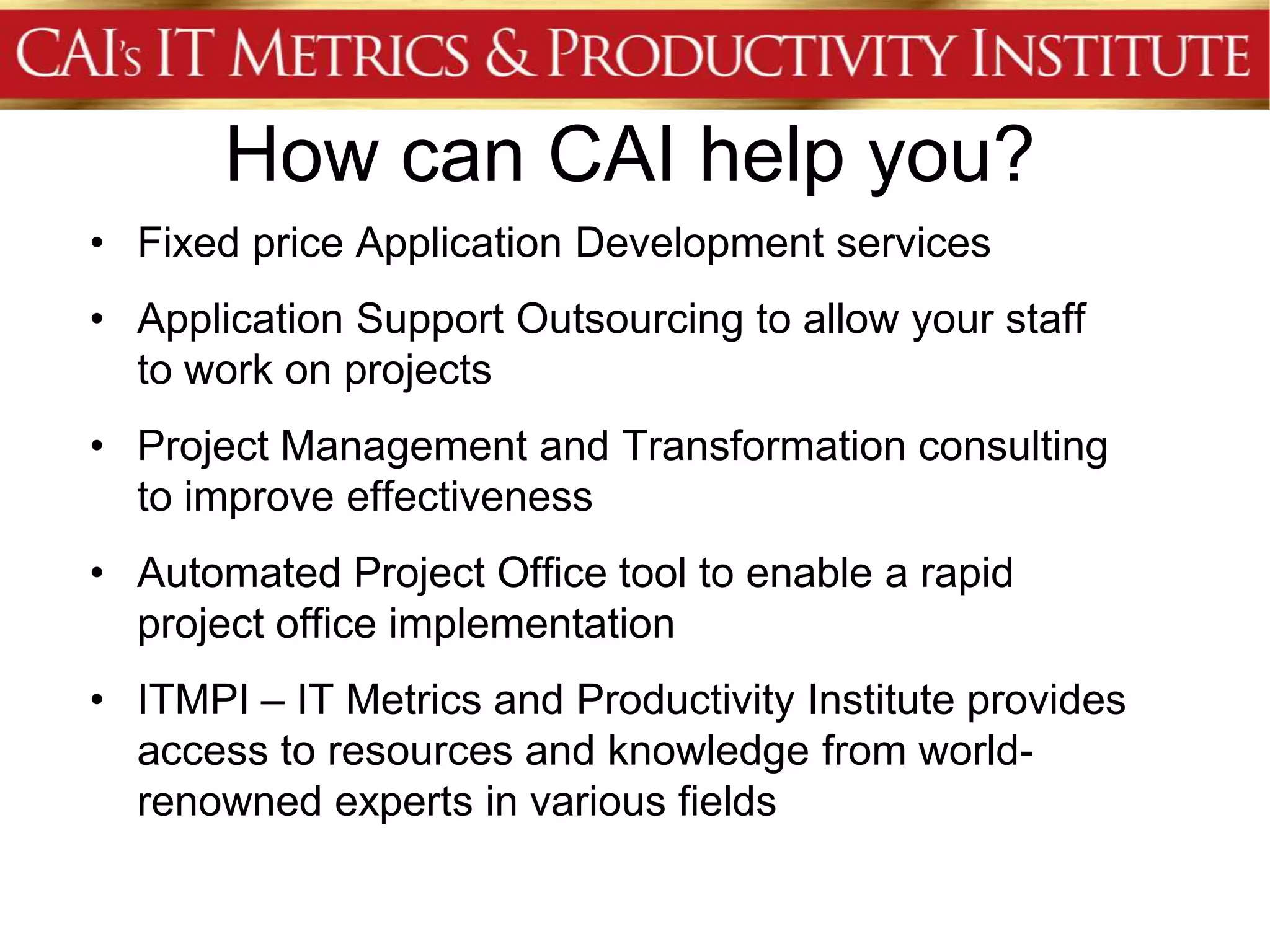 How can CAI help you?
• Fixed price Application Development services
• Application Support Outsourcing to allow your staff
  to work on projects
• Project Management and Transformation consulting
  to improve effectiveness
• Automated Project Office tool to enable a rapid
  project office implementation
• ITMPI – IT Metrics and Productivity Institute provides
  access to resources and knowledge from world-
  renowned experts in various fields
 