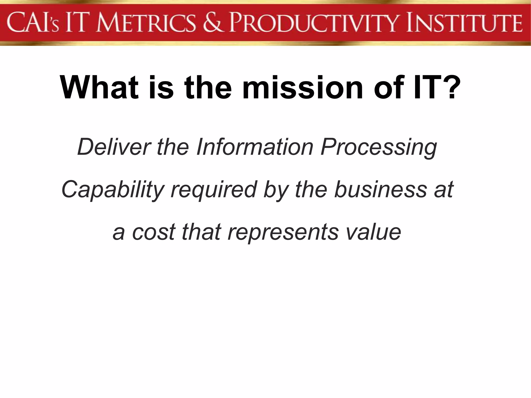 What is the mission of IT?
 Deliver the Information Processing
Capability required by the business at
     a cost that represents value
 