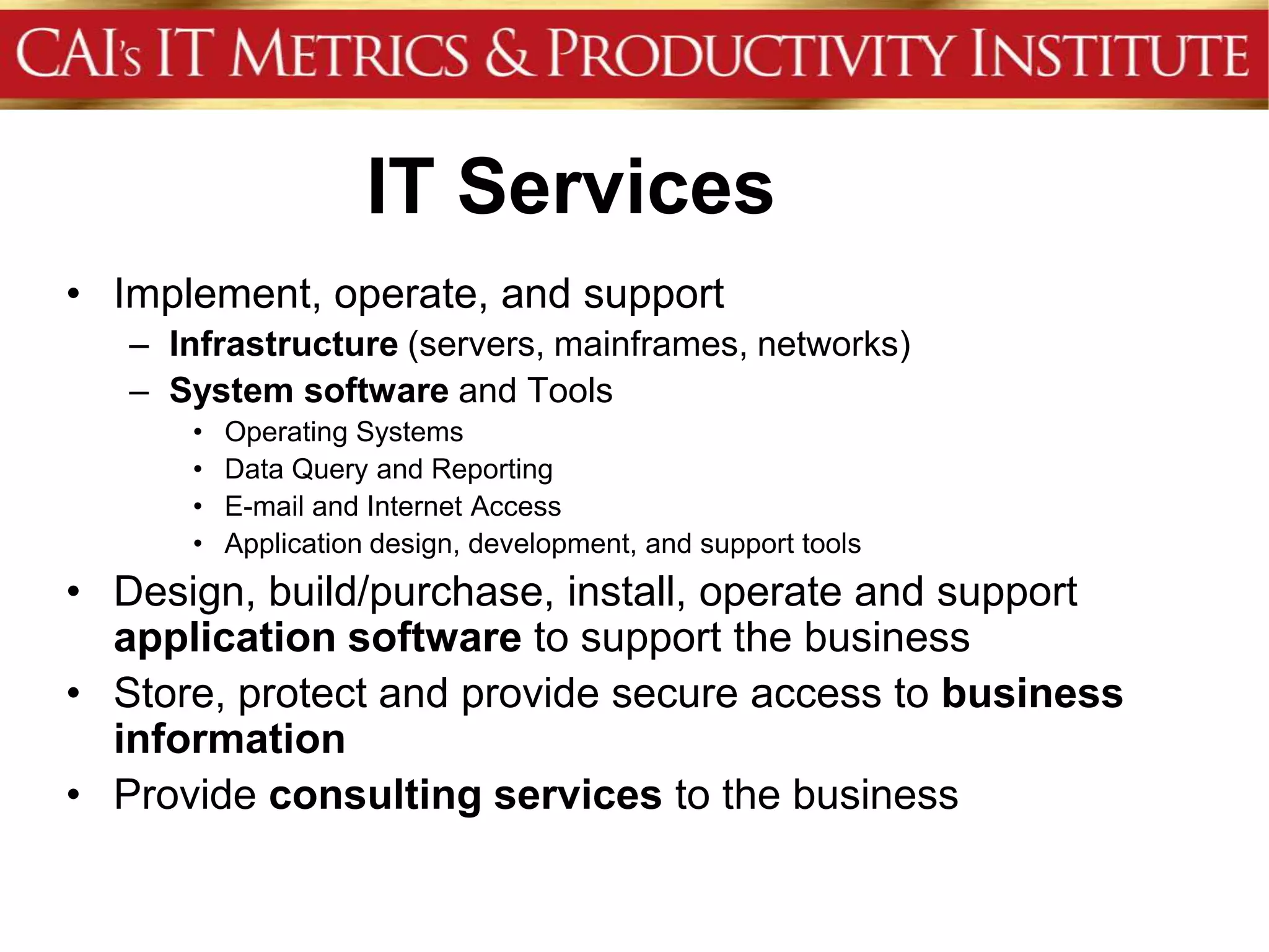 IT Services
• Implement, operate, and support
   – Infrastructure (servers, mainframes, networks)
   – System software and Tools
      •   Operating Systems
      •   Data Query and Reporting
      •   E-mail and Internet Access
      •   Application design, development, and support tools
• Design, build/purchase, install, operate and support
  application software to support the business
• Store, protect and provide secure access to business
  information
• Provide consulting services to the business
 