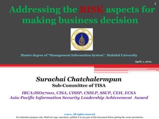 1
Addressing the RISK aspects for
  making business decision


      Master degree of “Management Information System”, Mahidol University
                                                                                                                            April, 1, 2012




                      Surachai Chatchalermpun
                                       Sub-Committee of TISA
      IRCA:ISO27001, CISA, CISSP, CSSLP, SSCP, CEH, ECSA
Asia-Pacific Information Security Leadership Achievement Award



                                                   ©2011, All rights reserved
  For education purpose only. Shall not copy, reproduce, publish it in any part of this document before getting the owner permission.
 