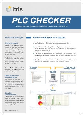 PLC CheckerAnalyse automatique de la qualité des programmes automates
La vérification avec PLC Checker est un processus en un clic :
Les analyses sont lancées par les développeurs depuis leurs postes de
travail et les résultats sont affichés dans un format intuitif semblable à
celui de l’automate utilisé
Les métriques et les résultats sont partagés sur un serveur (dans les
locaux du client ou sur le Cloud) pour un accès facile par tous les
intervenants
PLC Checker est livré avec des règles de codage prédéfinies qui
peuvent être enrichies et personnalisées selon vos besoins
Avec PLC Checker, vous pouvez
prouver à des tiers que votre
processus de développement
est sous contrôle et que les
programmes respectent des
règles de codage.
PLC Checker peut être utilisé
pour automatiser les revues de
code selon les normes qualité
(GAMP, IEC 61508 ...).
PLC Checker aide aussi à
améliorer la robustesse en
matière de cybersécurité.
En veillant à ce que vos
programmes soient cohérents,
vous réduisez les coûts de mise
en service et de maintenance et
améliorez la disponibilité de vos
machines.
© Itris Automation 2015
Facile à déployer et à utiliser
Ensemble
de règles
Résultats
Programme de
l’automate exporté
Principaux avantages
Prouver la qualité
Optimiser les coûts
de maintenance
Répartition des erreurs selon la gravité
Répartition des erreurs par type Résultats
détaillés règle par règle
Analyseur
statique
Externalisez la programmation
avec confiance, avec des
attentes claires et la vérification
automatique que vos règles
sont bien appliquées.
Encadrer
l’externalisation
Cloud ou
Serveur local
 