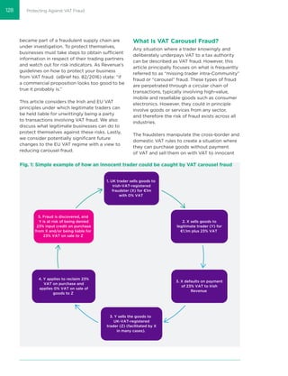 Protecting Against VAT Fraud
became part of a fraudulent supply chain are
under investigation. To protect themselves,
businesses must take steps to obtain sufficient
information in respect of their trading partners
and watch out for risk indicators. As Revenue’s
guidelines on how to protect your business
from VAT fraud (eBrief No. 82/2016) state: “if
a commercial proposition looks too good to be
true it probably is.”
This article considers the Irish and EU VAT
principles under which legitimate traders can
be held liable for unwittingly being a party
to transactions involving VAT fraud. We also
discuss what legitimate businesses can do to
protect themselves against these risks. Lastly,
we consider potentially signiﬁcant future
changes to the EU VAT regime with a view to
reducing carousel fraud.
What Is VAT Carousel Fraud?
Any situation where a trader knowingly and
deliberately underpays VAT to a tax authority
can be described as VAT fraud. However, this
article principally focuses on what is frequently
referred to as “missing trader intra-Community”
fraud or “carousel” fraud. These types of fraud
are perpetrated through a circular chain of
transactions, typically involving high-value,
mobile and resellable goods such as consumer
electronics. However, they could in principle
involve goods or services from any sector,
and therefore the risk of fraud exists across all
industries.
The fraudsters manipulate the cross-border and
domestic VAT rules to create a situation where
they can purchase goods without payment
of VAT and sell them on with VAT to innocent
Fig. 1: Simple example of how an innocent trader could be caught by VAT carousel fraud
1. UK trader sells goods to
Irish-VAT-registered
fraudster (X) for €1m
with 0% VAT
2. X sells goods to
legitimate trader (Y) for
€1.1m plus 23% VAT
3. X defaults on payment
of 23% VAT to Irish
Revenue
3. Y sells the goods to
UK-VAT-registered
trader (Z) (facilitated by X
in many cases).
4. Y applies to reclaim 23%
VAT on purchase and
applies 0% VAT on sale of
goods to Z
5. Fraud is discovered, and
Y is at risk of being denied
23% input credit on purchase
from X and/or being liable for
23% VAT on sale to Z
128
 