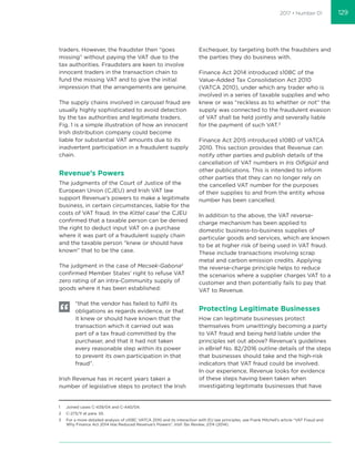 2017 • Number 01
traders. However, the fraudster then “goes
missing” without paying the VAT due to the
tax authorities. Fraudsters are keen to involve
innocent traders in the transaction chain to
fund the missing VAT and to give the initial
impression that the arrangements are genuine.
The supply chains involved in carousel fraud are
usually highly sophisticated to avoid detection
by the tax authorities and legitimate traders.
Fig. 1 is a simple illustration of how an innocent
Irish distribution company could become
liable for substantial VAT amounts due to its
inadvertent participation in a fraudulent supply
chain.
Revenue’s Powers
The judgments of the Court of Justice of the
European Union (CJEU) and Irish VAT law
support Revenue’s powers to make a legitimate
business, in certain circumstances, liable for the
costs of VAT fraud. In the Kittel case1
the CJEU
conﬁrmed that a taxable person can be denied
the right to deduct input VAT on a purchase
where it was part of a fraudulent supply chain
and the taxable person “knew or should have
known” that to be the case.
The judgment in the case of Mecsek-Gabona2
conﬁrmed Member States’ right to refuse VAT
zero rating of an intra-Community supply of
goods where it has been established:
“that the vendor has failed to fulﬁl its
obligations as regards evidence, or that
it knew or should have known that the
transaction which it carried out was
part of a tax fraud committed by the
purchaser, and that it had not taken
every reasonable step within its power
to prevent its own participation in that
fraud”.
Irish Revenue has in recent years taken a
number of legislative steps to protect the Irish
Exchequer, by targeting both the fraudsters and
the parties they do business with.
Finance Act 2014 introduced s108C of the
Value-Added Tax Consolidation Act 2010
(VATCA 2010), under which any trader who is
involved in a series of taxable supplies and who
knew or was “reckless as to whether or not” the
supply was connected to the fraudulent evasion
of VAT shall be held jointly and severally liable
for the payment of such VAT.3
Finance Act 2015 introduced s108D of VATCA
2010. This section provides that Revenue can
notify other parties and publish details of the
cancellation of VAT numbers in Iris Oiﬁgiúil and
other publications. This is intended to inform
other parties that they can no longer rely on
the cancelled VAT number for the purposes
of their supplies to and from the entity whose
number has been cancelled.
In addition to the above, the VAT reverse-
charge mechanism has been applied to
domestic business-to-business supplies of
particular goods and services, which are known
to be at higher risk of being used in VAT fraud.
These include transactions involving scrap
metal and carbon emission credits. Applying
the reverse-charge principle helps to reduce
the scenarios where a supplier charges VAT to a
customer and then potentially fails to pay that
VAT to Revenue.
Protecting Legitimate Businesses
How can legitimate businesses protect
themselves from unwittingly becoming a party
to VAT fraud and being held liable under the
principles set out above? Revenue’s guidelines
in eBrief No. 82/2016 outline details of the steps
that businesses should take and the high-risk
indicators that VAT fraud could be involved.
In our experience, Revenue looks for evidence
of these steps having been taken when
investigating legitimate businesses that have
1 Joined cases C-439/04 and C-440/04.
2 C-273/11 at para. 55.
3 For a more detailed analysis of s108C VATCA 2010 and its interaction with EU law principles, see Frank Mitchell’s article “VAT Fraud and
Why Finance Act 2014 Has Reduced Revenue’s Powers”, Irish Tax Review, 27/4 (2014).
129
 