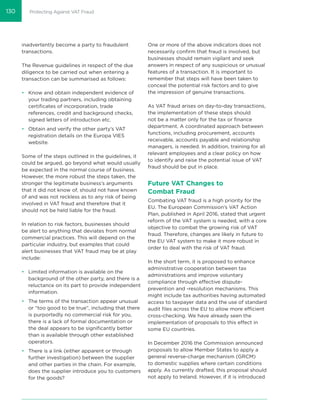 Protecting Against VAT Fraud
inadvertently become a party to fraudulent
transactions.
The Revenue guidelines in respect of the due
diligence to be carried out when entering a
transaction can be summarised as follows:
• Know and obtain independent evidence of
your trading partners, including obtaining
certiﬁcates of incorporation, trade
references, credit and background checks,
signed letters of introduction etc.
• Obtain and verify the other party’s VAT
registration details on the Europa VIES
website.
Some of the steps outlined in the guidelines, it
could be argued, go beyond what would usually
be expected in the normal course of business.
However, the more robust the steps taken, the
stronger the legitimate business’s arguments
that it did not know of, should not have known
of and was not reckless as to any risk of being
involved in VAT fraud and therefore that it
should not be held liable for the fraud.
In relation to risk factors, businesses should
be alert to anything that deviates from normal
commercial practices. This will depend on the
particular industry, but examples that could
alert businesses that VAT fraud may be at play
include:
• Limited information is available on the
background of the other party, and there is a
reluctance on its part to provide independent
information.
• The terms of the transaction appear unusual
or “too good to be true”, including that there
is purportedly no commercial risk for you,
there is a lack of formal documentation or
the deal appears to be signiﬁcantly better
than is available through other established
operators.
• There is a link (either apparent or through
further investigation) between the supplier
and other parties in the chain. For example,
does the supplier introduce you to customers
for the goods?
One or more of the above indicators does not
necessarily conﬁrm that fraud is involved, but
businesses should remain vigilant and seek
answers in respect of any suspicious or unusual
features of a transaction. It is important to
remember that steps will have been taken to
conceal the potential risk factors and to give
the impression of genuine transactions.
As VAT fraud arises on day-to-day transactions,
the implementation of these steps should
not be a matter only for the tax or ﬁnance
department. A coordinated approach between
functions, including procurement, accounts
receivable, accounts payable and relationship
managers, is needed. In addition, training for all
relevant employees and a clear policy on how
to identify and raise the potential issue of VAT
fraud should be put in place.
Future VAT Changes to
Combat Fraud
Combating VAT fraud is a high priority for the
EU. The European Commission’s VAT Action
Plan, published in April 2016, stated that urgent
reform of the VAT system is needed, with a core
objective to combat the growing risk of VAT
fraud. Therefore, changes are likely in future to
the EU VAT system to make it more robust in
order to deal with the risk of VAT fraud.
In the short term, it is proposed to enhance
administrative cooperation between tax
administrations and improve voluntary
compliance through effective dispute-
prevention and -resolution mechanisms. This
might include tax authorities having automated
access to taxpayer data and the use of standard
audit ﬁles across the EU to allow more efficient
cross-checking. We have already seen the
implementation of proposals to this effect in
some EU countries.
In December 2016 the Commission announced
proposals to allow Member States to apply a
general reverse-charge mechanism (GRCM)
to domestic supplies where certain conditions
apply. As currently drafted, this proposal should
not apply to Ireland. However, if it is introduced
130
 