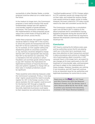 2017 • Number 01
successfully in other Member States, a similar
proposal could be rolled out on a wider basis in
the future.
In the medium to longer term, the Commission
proposes a more radical solution that would
fundamentally change how VAT applies to
cross-border supplies of goods between
businesses. The Commission estimates that
the implementation of these proposals would
reduce the current levels of fraud by 80%, i.e.
€40bn per annum, across the EU.
Under these proposals, the supplier of goods
would be liable to charge VAT in the country
to which the goods are transported and remit
that VAT to the tax authorities in that country.
So, for example, an Irish supplier selling and
dispatching goods to a business customer
in, say, Germany would be obliged to charge
German VAT at the appropriate rate and pay
that VAT to the German tax authorities. This
is intended to limit the scenarios in which
fraudsters can purchase goods without having
to pay VAT. However, the implications for
legitimate businesses of requiring the know-
how and systems capability to charge VAT on
their sales in multiple jurisdictions would
be signiﬁcant.
There would be some relieving measures under
the Commission’s proposals. Firstly, a “one-stop
shop” regime would avoid the need to actually
register for VAT in the foreign country. In the
above example, the Irish supplier could account
for the German VAT through a single EU
return, which would be ﬁled with Irish Revenue.
Secondly, legitimate businesses could apply
to their respective tax authorities to become a
“certiﬁed taxable person” (CTP). Foreign sellers
to CTP customers would not charge local VAT
on their sales, and instead the reverse-charge
rules would continue to apply, similar to today.
However, the exact criteria for CTP status would
need to be clear and consistent across the EU.
The Commission currently has a consultation
open until 20 March 2017 in relation to the
above proposals and is committed to issuing
legislative proposals during the second half of
2017. Member States would then be required to
approve the proposals unanimously before they
would go live.
Conclusion
VAT fraud is costing the EU billions every year,
and tax authorities across the EU are playing
catch-up. In the short term, businesses must
pay close attention to their transactions and put
in place procedures and controls to mitigate the
risk of participating, albeit innocently, in VAT
carousel fraud. In the longer term, we expect to
see changes at EU level, particularly to the VAT
treatment of cross-border sales, and businesses
will have to adapt to the implementation of
these changes. However, fraudsters are nothing
if not innovative, and VAT fraud will continue
to be an important issue for tax authorities and
legitimate businesses for some time to come.
Read more on VAT Fraud
and Why Finance Act 2014 Has Reduced
Revenue’s Powers, Irish Tax Review, Issue 4,
2014; Revenue eBrief 82/16; Part 16-06 - How
to protect your business from becoming
involved in VAT fraud, Revenue Guidance
131
 