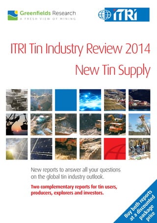 ITRI Tin Industry Review 2014 
New reports to answer all your questions on the global tin industry outlook. 
Two complementary reports for tin users, producers, explorers and investors. 
New Tin Supply 
Buy both reports 
at a discounted 
package 
price  