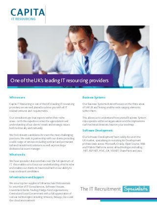 One of the UK’s leading IT resourcing providers 
Who we are 
Capita IT Resourcing is one of the UK’s leading IT resourcing 
providers; we are well placed to advise you with all IT 
related ventures and requirements. 
Our consultants are true experts within their niche 
areas - with this expertise comes the appreciation and 
understanding of our clients’ needs and strategic issues 
both technically and culturally. 
We find relevant candidates for even the most challenging 
positions. We work in partnership with our clients providing 
a wide range of services including contract and permanent 
tailored recruitment solutions as well as providing a 
dedicated account manager. 
What we do 
We have specialist divisions that cover the full spectrum of 
IT; this enables us to focus our understanding of niche roles 
and enables our clients to have total faith in our ability to 
source relevant candidates. 
Infrastructure and Support 
We are a top tier supplier of Infrastructure Professionals 
to a number of IT Consultancies, Software Houses, 
Investment Banks, Trading/Hedge Fund organisations, 
Central and Local Government with a full appreciation of 
various technologies including Vmware, Xenapp, Cisco and 
the cloud environment. 
Business Systems 
Our Business Systems division focuses on the three areas 
of SAP, BI and Testing and the wide ranging elements 
within them. 
This allows us to understand how pivotal Business System 
roles operate within an organisation and the implications 
such technical decisions have on your roadmap. 
Software Development 
Our Software Development Team solely focus on the 
UK market, specialising in recruiting for Development 
professionals across Microsoft, Oracle, Open Source, Web 
and Mobile Platforms across all technologies including 
.NET, ASP.NET, MVC, C#, VB.NET, SharePoint and Java. 
 