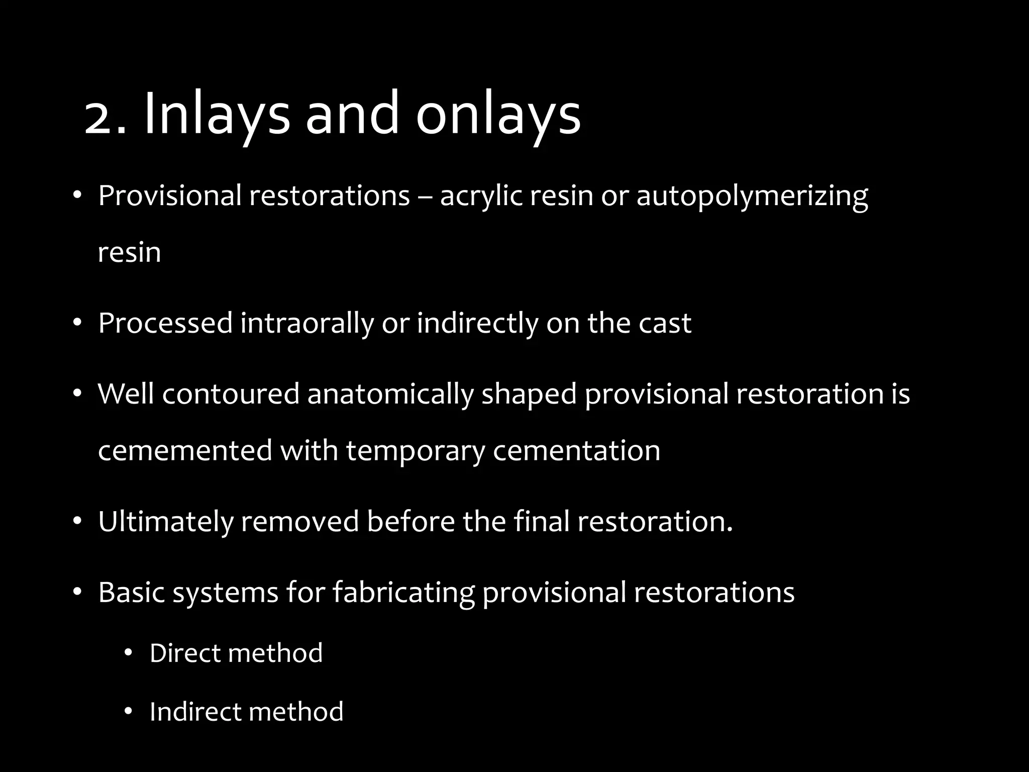 2. Inlays and onlays
• Provisional restorations – acrylic resin or autopolymerizing
resin
• Processed intraorally or indirectly on the cast
• Well contoured anatomically shaped provisional restoration is
cememented with temporary cementation
• Ultimately removed before the final restoration.
• Basic systems for fabricating provisional restorations
• Direct method
• Indirect method
 