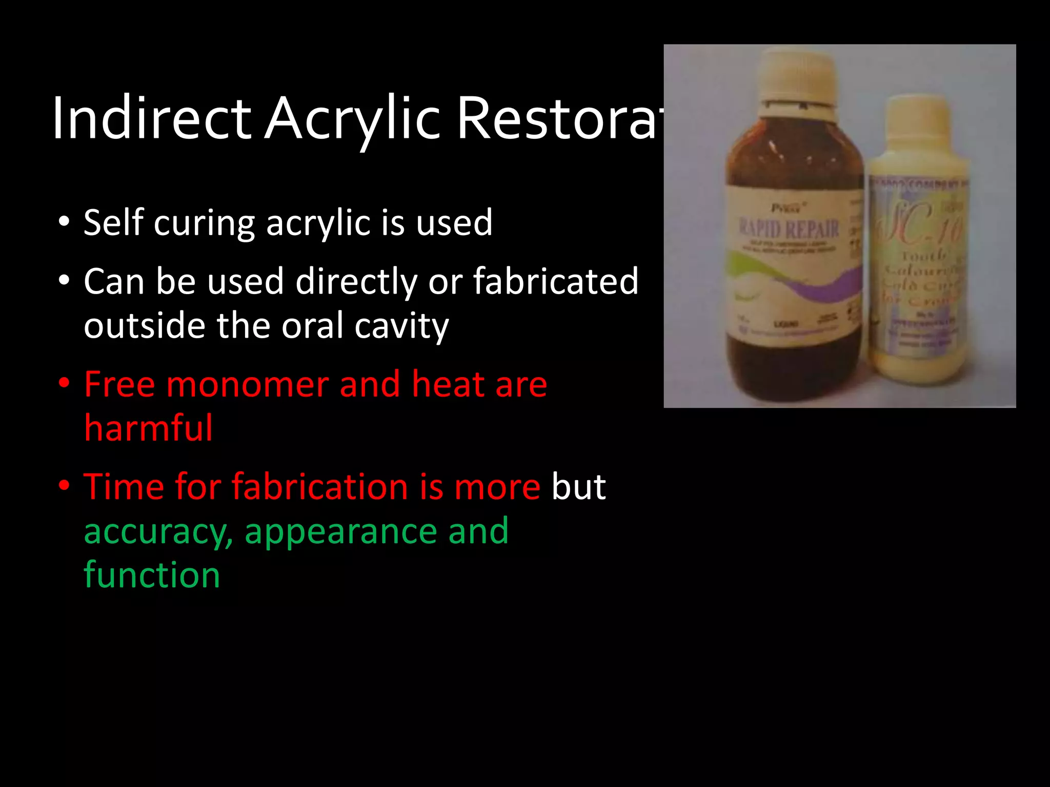 Indirect Acrylic Restorations
• Self curing acrylic is used
• Can be used directly or fabricated
outside the oral cavity
• Free monomer and heat are
harmful
• Time for fabrication is more but
accuracy, appearance and
function
 