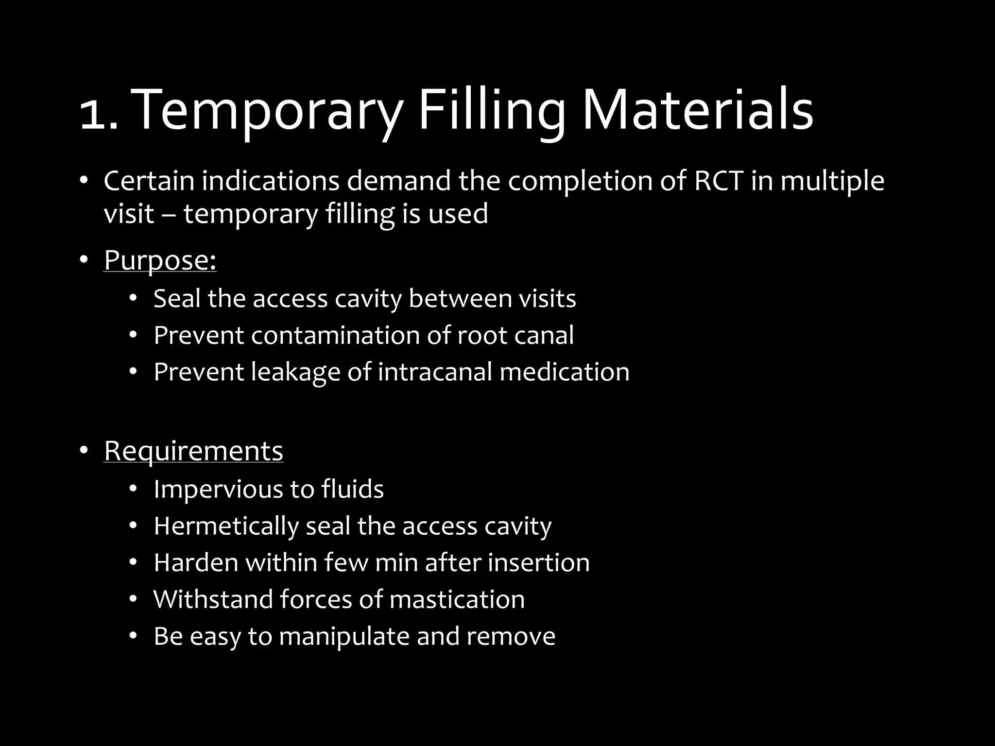 1.Temporary Filling Materials
• Certain indications demand the completion of RCT in multiple
visit – temporary filling is used
• Purpose:
• Seal the access cavity between visits
• Prevent contamination of root canal
• Prevent leakage of intracanal medication
• Requirements
• Impervious to fluids
• Hermetically seal the access cavity
• Harden within few min after insertion
• Withstand forces of mastication
• Be easy to manipulate and remove
 
