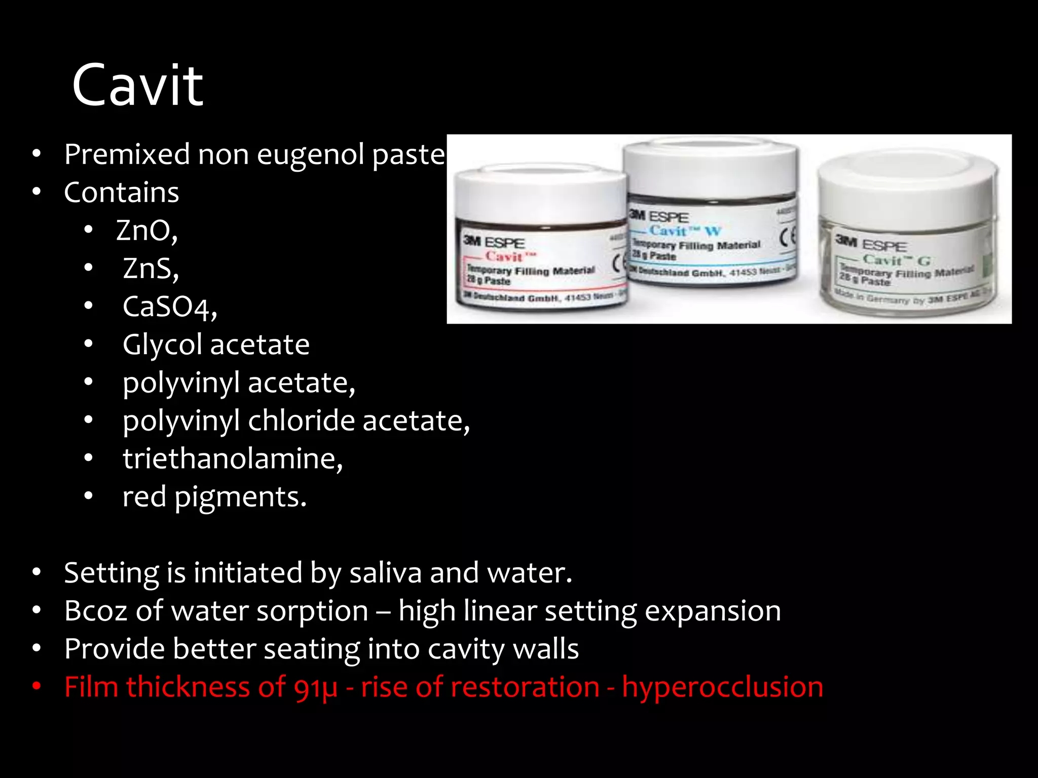 Cavit
• Premixed non eugenol paste
• Contains
• ZnO,
• ZnS,
• CaSO4,
• Glycol acetate
• polyvinyl acetate,
• polyvinyl chloride acetate,
• triethanolamine,
• red pigments.
• Setting is initiated by saliva and water.
• Bcoz of water sorption – high linear setting expansion
• Provide better seating into cavity walls
• Film thickness of 91µ - rise of restoration - hyperocclusion
 
