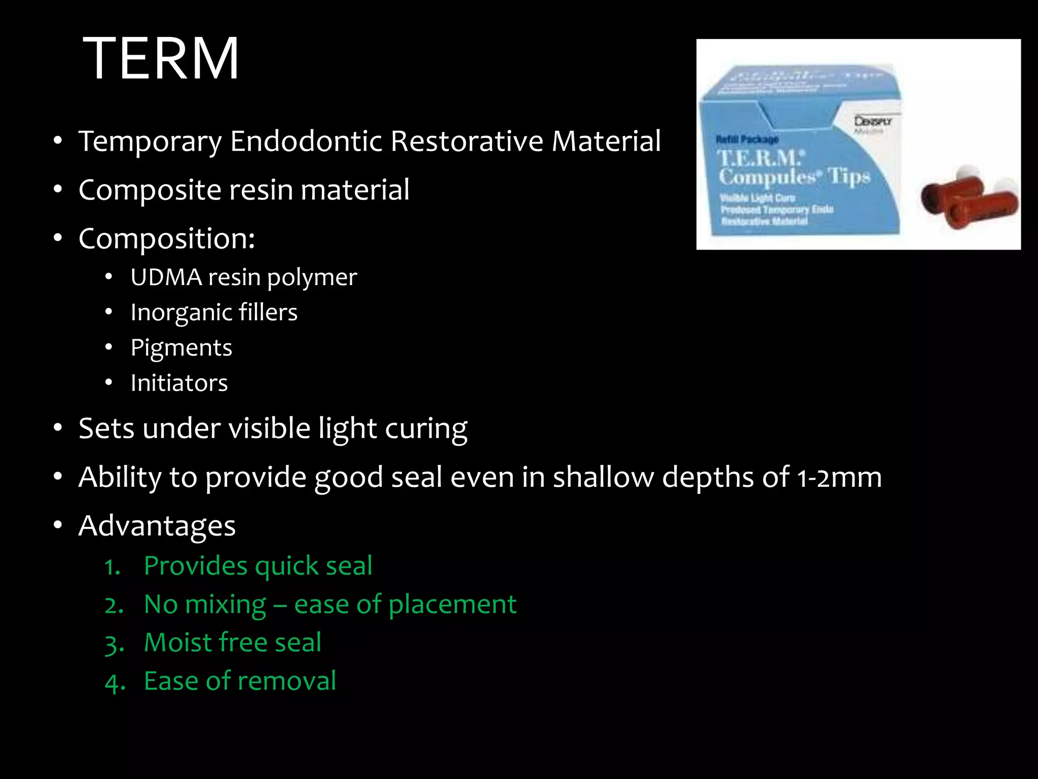 TERM
• Temporary Endodontic Restorative Material
• Composite resin material
• Composition:
• UDMA resin polymer
• Inorganic fillers
• Pigments
• Initiators
• Sets under visible light curing
• Ability to provide good seal even in shallow depths of 1-2mm
• Advantages
1. Provides quick seal
2. No mixing – ease of placement
3. Moist free seal
4. Ease of removal
 