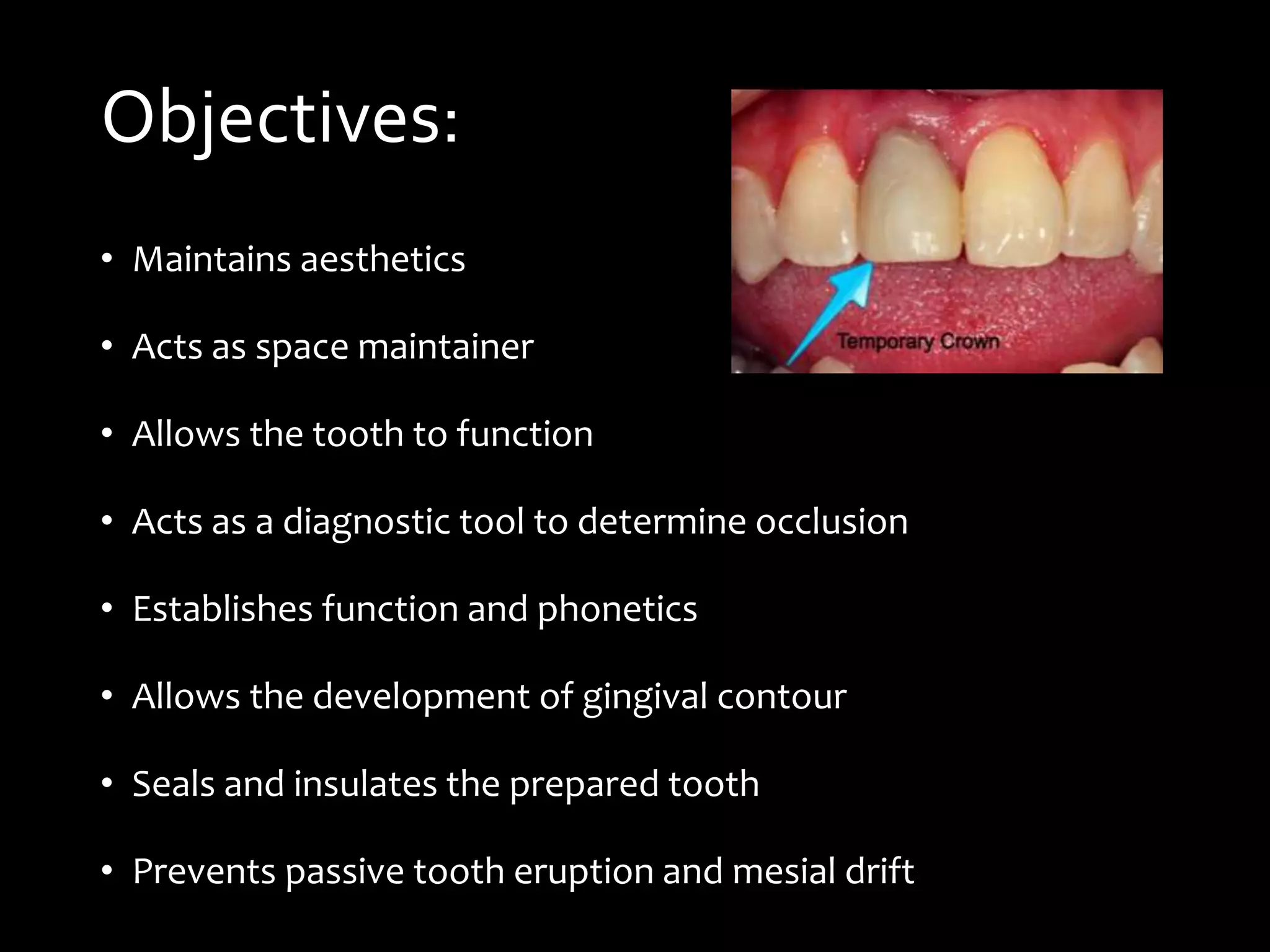 Objectives:
• Maintains aesthetics
• Acts as space maintainer
• Allows the tooth to function
• Acts as a diagnostic tool to determine occlusion
• Establishes function and phonetics
• Allows the development of gingival contour
• Seals and insulates the prepared tooth
• Prevents passive tooth eruption and mesial drift
 