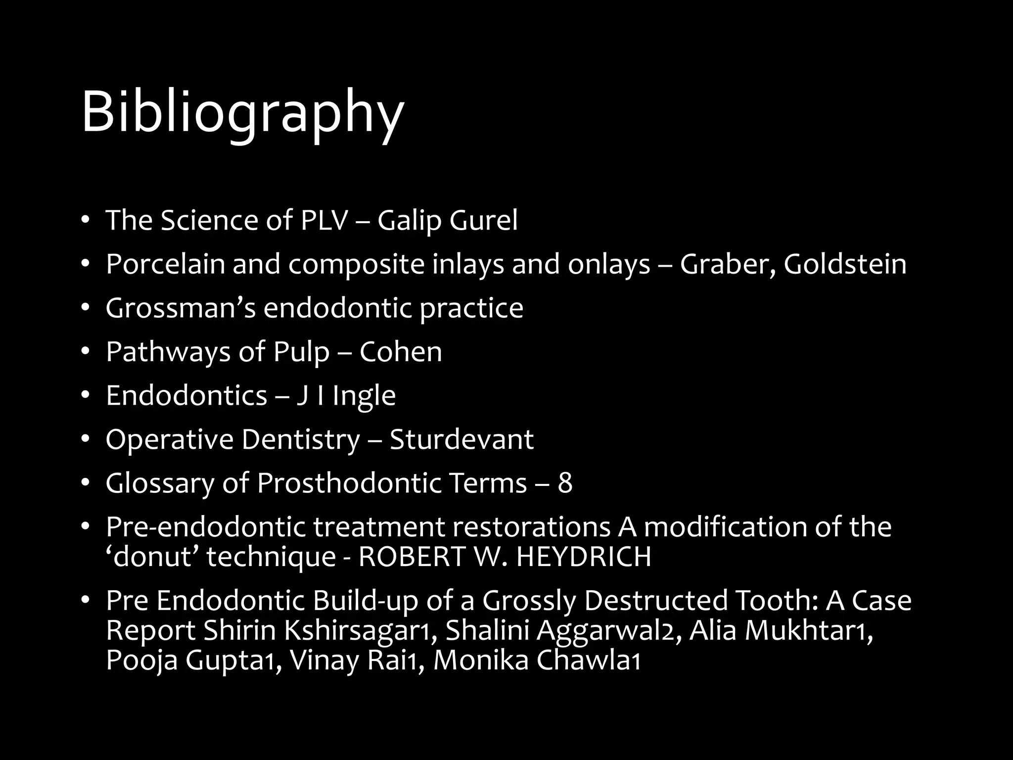 Bibliography
• The Science of PLV – Galip Gurel
• Porcelain and composite inlays and onlays – Graber, Goldstein
• Grossman’s endodontic practice
• Pathways of Pulp – Cohen
• Endodontics – J I Ingle
• Operative Dentistry – Sturdevant
• Glossary of Prosthodontic Terms – 8
• Pre-endodontic treatment restorations A modification of the
‘donut’ technique - ROBERT W. HEYDRICH
• Pre Endodontic Build-up of a Grossly Destructed Tooth: A Case
Report Shirin Kshirsagar1, Shalini Aggarwal2, Alia Mukhtar1,
Pooja Gupta1, Vinay Rai1, Monika Chawla1
 