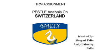 ITRM ASSIGNMENT
PESTLE Analysis On
SWITZERLAND
Submitted By-
Shreyash Falke
Amity University
Noida
 
