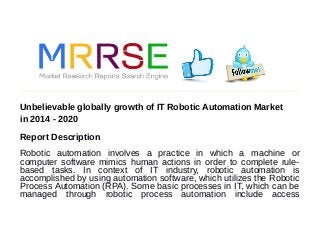 Unbelievable globally growth of IT Robotic Automation Market
in 2014 - 2020
Report Description
Robotic automation involves a practice in which a machine or
computer software mimics human actions in order to complete rule-
based tasks. In context of IT industry, robotic automation is
accomplished by using automation software, which utilizes the Robotic
Process Automation (RPA). Some basic processes in IT, which can be
managed through robotic process automation include access
 