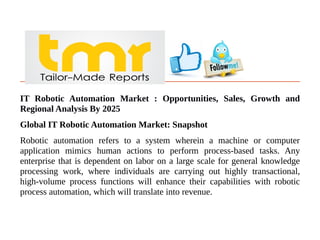 IT Robotic Automation Market : Opportunities, Sales, Growth and
Regional Analysis By 2025
Global IT Robotic Automation Market: Snapshot
Robotic automation refers to a system wherein a machine or computer
application mimics human actions to perform process-based tasks. Any
enterprise that is dependent on labor on a large scale for general knowledge
processing work, where individuals are carrying out highly transactional,
high-volume process functions will enhance their capabilities with robotic
process automation, which will translate into revenue.
 