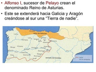 • Alfonso I, sucesor de Pelayo crean el
  denominado Reino de Asturias.
• Este se extenderá hacia Galicia y Aragón
  creándose al sur una “Tierra de nadie”.
 