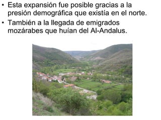 • Esta expansión fue posible gracias a la
  presión demográfica que existía en el norte.
• También a la llegada de emigrados
  mozárabes que huían del Al-Andalus.
 