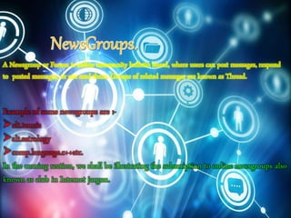 A Newsgroup or Forum is online community bulletin board, where users can post messages, respond
to posted messages, or use read them. Groups of related messages are known as Thread.
Example of some newsgroups are :-
alt.tennis
alt.astrology
comp.language.c++etc.
In the coming section, we shall be illustrating the subscription to online newsgroups also
known as club in Internet jargon.
 