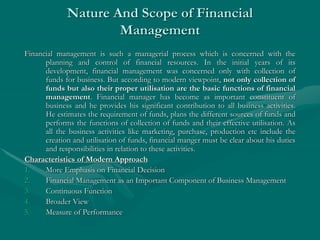 Nature And Scope of Financial
Management
Financial management is such a managerial process which is concerned with the
planning and control of financial resources. In the initial years of its
development, financial management was concerned only with collection of
funds for business. But according to modern viewpoint, not only collection of
funds but also their proper utilisation are the basic functions of financial
management. Financial manager has become as important constituent of
business and he provides his significant contribution to all business activities.
He estimates the requirement of funds, plans the different sources of funds and
performs the functions of collection of funds and their effective utilisation. As
all the business activities like marketing, purchase, production etc include the
creation and utilisation of funds, financial manger must be clear about his duties
and responsibilities in relation to these activities.
Characteristics of Modern Approach
1. More Emphasis on Financial Decision
2. Financial Management as an Important Component of Business Management
3. Continuous Function
4. Broader View
5. Measure of Performance
 