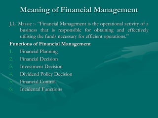 Meaning of Financial Management
J.L. Massie :- “Financial Management is the operational activity of a
business that is responsible for obtaining and effectively
utilising the funds necessary for efficient operations.”
Functions of Financial Management
1. Financial Planning
2. Financial Decision
3. Investment Decision
4. Dividend Policy Decision
5. Financial Control
6. Incidental Functions
 