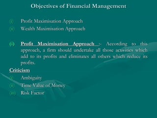 Objectives of Financial Management
(i) Profit Maximisation Approach
(ii) Wealth Maximisation Approach
(i) Profit Maximisation Approach :- According to this
approach, a firm should undertake all those activities which
add to its profits and eliminates all others which reduce its
profits.
Criticism
(i) Ambiguity
(ii) Time Value of Money
(iii) Risk Factor
 
